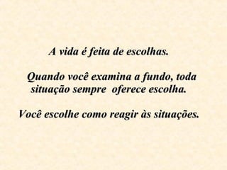 A vida é feita de escolhas.     Quando você examina a fundo, toda situação sempre  oferece escolha.  Você escolhe como reagir às situações.    