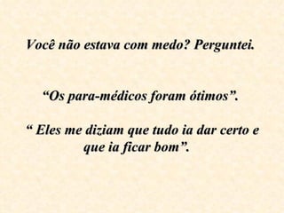 Você não estava com medo? Perguntei.  “Os para-médicos foram ótimos”.  “ Eles me diziam que tudo ia dar certo e  que ia ficar bom”.  
