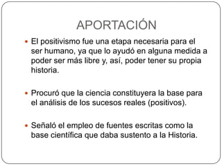 APORTACIÓN
 El positivismo fue una etapa necesaria para el

ser humano, ya que lo ayudó en alguna medida a
poder ser más libre y, así, poder tener su propia
historia.
 Procuró que la ciencia constituyera la base para

el análisis de los sucesos reales (positivos).
 Señaló el empleo de fuentes escritas como la

base científica que daba sustento a la Historia.

 