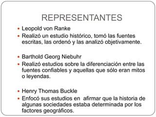 REPRESENTANTES
 Leopold von Ranke
 Realizó un estudio histórico, tomó las fuentes

escritas, las ordenó y las analizó objetivamente.
 Barthold Georg Niebuhr
 Realizó estudios sobre la diferenciación entre las

fuentes confiables y aquellas que sólo eran mitos
o leyendas.
 Henry Thomas Buckle
 Enfocó sus estudios en afirmar que la historia de

algunas sociedades estaba determinada por los
factores geográficos.

 
