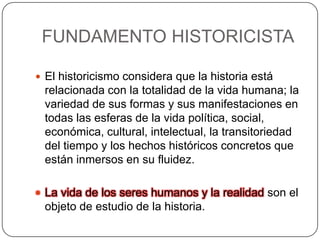 FUNDAMENTO HISTORICISTA
 El historicismo considera que la historia está

relacionada con la totalidad de la vida humana; la
variedad de sus formas y sus manifestaciones en
todas las esferas de la vida política, social,
económica, cultural, intelectual, la transitoriedad
del tiempo y los hechos históricos concretos que
están inmersos en su fluidez.
 La vida de los seres humanos y la realidad son el

objeto de estudio de la historia.

 