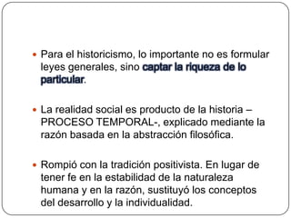  Para el historicismo, lo importante no es formular

leyes generales, sino captar la riqueza de lo
particular.
 La realidad social es producto de la historia –

PROCESO TEMPORAL-, explicado mediante la
razón basada en la abstracción filosófica.
 Rompió con la tradición positivista. En lugar de

tener fe en la estabilidad de la naturaleza
humana y en la razón, sustituyó los conceptos
del desarrollo y la individualidad.

 