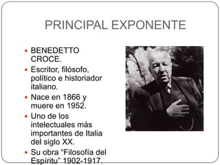 PRINCIPAL EXPONENTE
 BENEDETTO







CROCE.
Escritor, filósofo,
político e historiador
italiano.
Nace en 1866 y
muere en 1952.
Uno de los
intelectuales más
importantes de Italia
del siglo XX.
Su obra “Filosofía del
Espíritu” 1902-1917.

 