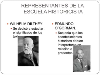 REPRESENTANTES DE LA
ESCUELA HISTORICISTA
 WILHELM DILTHEY
 Se dedicó a estudiar

el significado de los
textos.

 EDMUNDO

O´GORMAN.
 Sostenía que los

acontecimientos
históricos debían
interpretarse en
relación a los hechos
presentes.

 