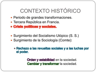 CONTEXTO HISTÓRICO
 Periodo de grandes transformaciones.
 Tercera República en Francia.

 Surgimiento del Socialismo Utópico (S. S.)
 Surgimiento de la Sociología (Comte):
 Rechazo a las revueltas sociales y a las luchas por

el poder.
Orden y estabilidad en la sociedad.
Cambiar y transformar la sociedad.

 