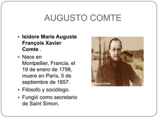 AUGUSTO COMTE
 Isidore Marie Auguste

François Xavier
Comte .
 Nace en
Montpellier, Francia, el
19 de enero de 1798,
muere en París, 5 de
septiembre de 1857.
 Filósofo y sociólogo.
 Fungió como secretario
de Saint Simon.

 