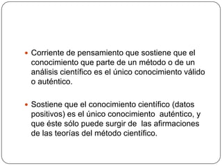  Corriente de pensamiento que sostiene que el

conocimiento que parte de un método o de un
análisis científico es el único conocimiento válido
o auténtico.
 Sostiene que el conocimiento científico (datos

positivos) es el único conocimiento auténtico, y
que éste sólo puede surgir de las afirmaciones
de las teorías del método científico.

 