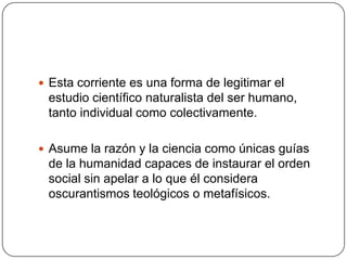 Esta corriente es una forma de legitimar el

estudio científico naturalista del ser humano,
tanto individual como colectivamente.
 Asume la razón y la ciencia como únicas guías

de la humanidad capaces de instaurar el orden
social sin apelar a lo que él considera
oscurantismos teológicos o metafísicos.

 