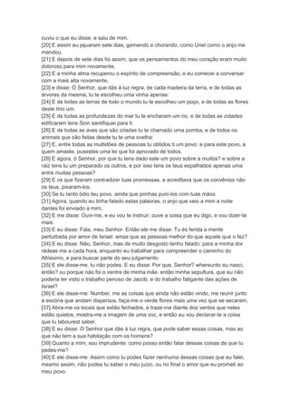 ouviu o que eu disse, e saiu de mim.
[20] E assim eu jejuaram sete dias, gemendo e chorando, como Uriel como o anjo me
mandou.
[21] E depois de sete dias foi assim, que os pensamentos do meu coração eram muito
doloroso para mim novamente,
[22] E a minha alma recuperou o espírito de compreensão, e eu comecei a conversar
com a mais alta novamente,
[23] e disse: Ó Senhor, que dás à luz regra, de cada madeira da terra, e de todas as
árvores da mesma, tu te escolheu uma vinha apenas:
[24] E de todas as terras de todo o mundo tu te escolheu um poço, e de todas as flores
deste lírio um:
[25] E de todas as profundezas do mar tu te encheram um rio, e de todas as cidades
edificaram tens Sion santifiquei para ti:
[26] E de todas as aves que são criadas tu te chamado uma pomba, e de todos os
animais que são feitas desde tu te uma ovelha:
[27] E, entre todas as multidões de pessoas tu obtidos ti um povo: e para este povo, a
quem amaste, pusestes uma lei que foi aprovado de todos.
[28] E agora, ó Senhor, por que tu tens dado este um povo sobre a muitos? e sobre a
raiz tens tu um preparado os outros, e por isso tens os teus espalhados apenas uma
entre muitas pessoas?
[29] E os que fizeram contradizer tuas promessas, e acreditava que os convênios não
os teus, pisaram-los.
[30] Se tu tanto ódio teu povo, ainda que ponhas puni-los com tuas mãos.
[31] Agora, quando eu tinha falado estas palavras, o anjo que veio a mim a noite
dantes foi enviado a mim,
[32] E me disse: Ouvi-me, e eu vou te instruir; ouve a coisa que eu digo, e vou dizer-te
mais.
[33] E eu disse: Fala, meu Senhor. Então ele me disse: Tu és ferida a mente
perturbada por amor de Israel: amas que as pessoas melhor do que aquele que o fez?
[34] E eu disse: Não, Senhor, mas de muito desgosto tenho falado: para a minha dor
rédeas me a cada hora, enquanto eu trabalhar para compreender o caminho do
Altíssimo, e para buscar parte do seu julgamento.
[35] E ele disse-me, tu não podes. E eu disse: Por que, Senhor? whereunto eu nasci,
então? ou porque não foi o ventre de minha mãe, então minha sepultura, que eu não
poderia ter visto o trabalho penoso de Jacob, e do trabalho fatigante das ações de
Israel?
[36] E ele disse-me: Number, me as coisas que ainda não estão vindo, me reunir junto
a escória que andam dispersos, faça-me o verde flores mais uma vez que se secaram,
[37] Abra-me os locais que estão fechados, e traze-me diante dos ventos que neles
estão quietos, mostra-me a imagem de uma voz, e então eu vou declarar-te a coisa
que tu labourest saber.
[38] E eu disse: O Senhor que dás à luz regra, que pode saber essas coisas, mas ao
que não tem a sua habitação com os homens?
[39] Quanto a mim, sou imprudente: como posso então falar dessas coisas de que tu
pedes-me?
[40] E ele disse-me: Assim como tu podes fazer nenhuma dessas coisas que eu falei,
mesmo assim, não podes tu saber o meu juízo, ou no final o amor que eu prometi ao
meu povo.
 