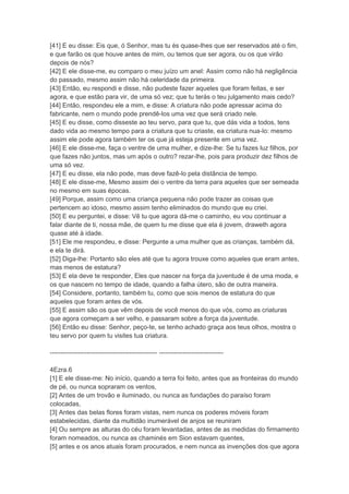 [41] E eu disse: Eis que, ó Senhor, mas tu és quase-lhes que ser reservados até o fim,
e que farão os que houve antes de mim, ou temos que ser agora, ou os que virão
depois de nós?
[42] E ele disse-me, eu comparo o meu juízo um anel: Assim como não há negligência
do passado, mesmo assim não há celeridade da primeira.
[43] Então, eu respondi e disse, não pudeste fazer aqueles que foram feitas, e ser
agora, e que estão para vir, de uma só vez; que tu terás o teu julgamento mais cedo?
[44] Então, respondeu ele a mim, e disse: A criatura não pode apressar acima do
fabricante, nem o mundo pode prendê-los uma vez que será criado nele.
[45] E eu disse, como disseste ao teu servo, para que tu, que dás vida a todos, tens
dado vida ao mesmo tempo para a criatura que tu criaste, ea criatura nua-lo: mesmo
assim ele pode agora também ter os que já esteja presente em uma vez.
[46] E ele disse-me, faça o ventre de uma mulher, e dize-lhe: Se tu fazes luz filhos, por
que fazes não juntos, mas um após o outro? rezar-lhe, pois para produzir dez filhos de
uma só vez.
[47] E eu disse, ela não pode, mas deve fazê-lo pela distância de tempo.
[48] E ele disse-me, Mesmo assim dei o ventre da terra para aqueles que ser semeada
no mesmo em suas épocas.
[49] Porque, assim como uma criança pequena não pode trazer as coisas que
pertencem ao idoso, mesmo assim tenho eliminados do mundo que eu criei.
[50] E eu perguntei, e disse: Vê tu que agora dá-me o caminho, eu vou continuar a
falar diante de ti, nossa mãe, de quem tu me disse que ela é jovem, draweth agora
quase até à idade.
[51] Ele me respondeu, e disse: Pergunte a uma mulher que as crianças, também dá,
e ela te dirá.
[52] Diga-lhe: Portanto são eles até que tu agora trouxe como aqueles que eram antes,
mas menos de estatura?
[53] E ela deve te responder, Eles que nascer na força da juventude é de uma moda, e
os que nascem no tempo de idade, quando a falha útero, são de outra maneira.
[54] Considere, portanto, também tu, como que sois menos de estatura do que
aqueles que foram antes de vós.
[55] E assim são os que vêm depois de você menos do que vós, como as criaturas
que agora começam a ser velho, e passaram sobre a força da juventude.
[56] Então eu disse: Senhor, peço-te, se tenho achado graça aos teus olhos, mostra o
teu servo por quem tu visites tua criatura.

-------------------------------------------------- ------------------------------

4Ezra.6
[1] E ele disse-me: No início, quando a terra foi feito, antes que as fronteiras do mundo
de pé, ou nunca sopraram os ventos,
[2] Antes de um trovão e iluminado, ou nunca as fundações do paraíso foram
colocadas,
[3] Antes das belas flores foram vistas, nem nunca os poderes móveis foram
estabelecidas, diante da multidão inumerável de anjos se reuniram
[4] Ou sempre as alturas do céu foram levantadas, antes de as medidas do firmamento
foram nomeados, ou nunca as chaminés em Sion estavam quentes,
[5] antes e os anos atuais foram procurados, e nem nunca as invenções dos que agora
 