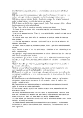 foram transformadas pecado, antes de serem selados, que se reuniram a fé de um
tesouro:
[6] Então, eu considero estas coisas, e todas elas foram feitas por mim sozinho, e por
nenhum outro: por mim também que deve ser terminada, e por nenhum outro.
[7] Então eu respondi e disse: Qual é a divisão em pedaços dos tempos? ou quando
será o fim da primeira, e no início da mesma que segue?
[8] E ele disse-me, de Abraão a Isaque, quando Jacó e Esaú nasceram dele, a mão de
Jacob realizou o primeiro salto de Esau.
[9] Para Esaú é o fim do mundo, e Jacob é o começo que segue.
[10] A mão do homem existe entre o calcanhar ea mão: outra pergunta, Esdras,
perguntar não tu.
[11], então eu respondi e disse: Ó Senhor, que regra dás à luz, se tenho achado graça
aos teus olhos,
[12] Peço-te, terás o teu servo a fim de tua tokens, do qual me fizeste ver parte da
noite passada.
[13] Então ele respondeu e me disse: Levanta-te sobre os teus pés, e ouvir uma voz
poderosa sonoridade.
[14] E será como se fosse um movimento grande, mas o lugar em que estás não será
abalado.
[15] E, portanto, quando se fala não tenha medo: a palavra é do fim, e da fundação da
terra é compreendido.
[16] E por quê? porque o discurso deles treme as coisas e é movido: por isso sabe que
o fim destas coisas deve ser mudado.
[17] E aconteceu que, quando eu tinha ouvido que eu me levantei sobre os meus pés
e ouvidos, e eis que havia uma voz que falou eo som dele era como o som de muitas
águas.
[18] E ele disse: Eis que virão dias, que começarão a nos aproximarmos, e visitar os
que habitam sobre a terra,
[19] E vai começar a fazer inquisição deles, o que será que ferir injustamente com
suas iniquidades, e quando a aflição do Sion serão cumpridas;
[20] E quando o mundo, que deve começar a desaparecer, deve ser terminado, então
eu mostrarei esses tokens: os livros serão abertos antes do firmamento, e eles devem
ver tudo junto:
[21] E os filhos de um ano de idade devem falar com suas vozes, as mulheres com
criança dará à luz crianças prematuras de três ou quatro meses de idade, e eles
viverão, e seja levantado.
[22] E de repente deve aparecer os lugares semeadas não semeada, os armazéns
cheios de repente será encontrado vazio:
[23] e trompete tha dará um som que, quando cada um ouve, eles se tornarão de
repente com medo.
[24] Nessa época devem amigos lutar uns contra os outros inimigos, como, ea terra
deve ficar com medo com aqueles que nele habitam, das nascentes dos mananciais
devem ficar parado, e em três horas, eles não podem ser executados.
[25] Todo aquele que permanece de tudo isso que eu te disse escapará, e ver a minha
salvação, eo fim do seu mundo.
[26] E os homens que são recebidos devem vê-lo, que não provou a morte de seu
nascimento: eo coração dos habitantes deve ser mudado, e se transformou em um
outro significado.
 