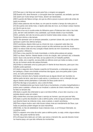 [27] Para que o mal deve ser posto para fora, e engano se apagará.
[28] Quanto à fé, deve florescer, a corrupção deve ser superado, ea verdade, que tem
sido assim por muito tempo sem frutos, devem ser declaradas.
[29] E quando ele falava comigo, eis que eu olhei a pouco e pouco sobre ele antes de
quem eu estava.
[30] E estas palavras ele me disse, eu vim para te mostrar o tempo da noite para vir.
[31] Se queres orar ainda mais, e rápido sete dias de novo, eu te disser coisas maiores
por dia do que eu ouvi.
[32] Para a tua voz é ouvida antes do Altíssimo para o Poderoso tem visto o teu trato
justo, ele tem visto também o teu castidade, que tiveste desde a tua mocidade.
[33] E, portanto, tem ele me enviou para te mostrar todas estas coisas, e te digo:
Tende bom ânimo e não temais
[34] E não apressar com os tempos passados, a pensar coisas vãs, que tu não podes
apressar a partir dos últimos tempos.
[35] E aconteceu depois disto que eu chorei de novo, e jejuaram sete dias nos
mesmos moldes, para que eu possa cumprir as três semanas que ele me disse.
[36] E na oitava noite era meu coração irritado dentro de mim novamente, e comecei a
falar perante o Altíssimo.
[37] Para o meu espírito foi muito incendiada, e minha alma estava em perigo.
[38] E eu disse: Senhor, falaste desde o início da criação, até o primeiro dia, e disseste
assim: Que o céu ea terra ser feita, ea tua palavra foi um trabalho perfeito.
[39] E, então, era o espírito, ea escuridão eo silêncio eram por todos os lados, o som
da voz do homem ainda não estava formado.
[40] Então tu ordenaste uma luz justa para vir diante de teus tesouros, para que o teu
trabalho pode aparecer.
[41] Após o segundo dia tu fizeste o espírito do firmamento, e ordenaste que a parte
em pedaços, e fazer uma divisão entranhas das águas, que uma parte pode ir para
cima, eo outro permanecer abaixo.
[42] Após o terceiro dia tu fizeste comando que as águas devem ser reunidos na
sétima parte da terra: seis tens tu pats secou, e manteve-os, com a intenção de que
alguns destes sendo plantadas e cultivadas de Deus pode servir ti.
[43] Pois tão logo a tua palavra, saiu a obra foi feita.
[44] Por imediatamente que havia muita fruta e inumeráveis, e muitos mergulhadores e
prazer para o paladar, e flores de cor imutável, e odores de cheiro maravilhoso, e isso
foi feito no terceiro dia.
[45] Após o quarto dia ordenaste tu que o sol deve brilhar, a lua e dar a sua luz, e as
estrelas devem estar em ordem:
[46] e deste-lhes uma taxa para fazer o serviço ao homem, que era para ser feito.
[47] Após o quinto dia disseste tu até a sétima parte, onde as águas estavam reunidos
que deveria trazer as criaturas vivas, aves e peixes, e assim aconteceu.
[48] Para a água muda e sem vida trouxe coisas vivas ao mandamento de Deus, que
todas as pessoas podem elogiar as tuas maravilhas.
[49] Então, tu hás de estabelecer duas criaturas vivas, a um Enoque Clamaste, eo
Leviathan outro;
[50] E tu separar uma coisa da outra: para a sétima parte, ou seja, onde a água estava
reunida, não pode mantê-los tanto.
[51] a Enoque tens dado por um lado, que secou o terceiro dia, que ele deveria morar
na mesma peça, em que são milhares de montanhas:
 