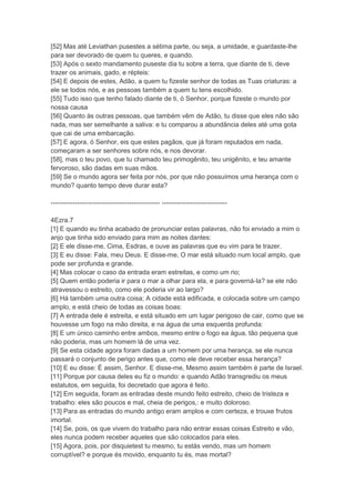 [52] Mas até Leviathan pusestes a sétima parte, ou seja, a umidade, e guardaste-lhe
para ser devorado de quem tu queres, e quando.
[53] Após o sexto mandamento puseste dia tu sobre a terra, que diante de ti, deve
trazer os animais, gado, e répteis:
[54] E depois de estes, Adão, a quem tu fizeste senhor de todas as Tuas criaturas: a
ele se todos nós, e as pessoas também a quem tu tens escolhido.
[55] Tudo isso que tenho falado diante de ti, ó Senhor, porque fizeste o mundo por
nossa causa
[56] Quanto às outras pessoas, que também vêm de Adão, tu disse que eles não são
nada, mas ser semelhante a saliva: e tu comparou a abundância deles até uma gota
que cai de uma embarcação.
[57] E agora, ó Senhor, eis que estes pagãos, que já foram reputados em nada,
começaram a ser senhores sobre nós, e nos devorar.
[58], mas o teu povo, que tu chamado teu primogênito, teu unigênito, e teu amante
fervoroso, são dadas em suas mãos.
[59] Se o mundo agora ser feita por nós, por que não possuímos uma herança com o
mundo? quanto tempo deve durar esta?

-------------------------------------------------- ------------------------------

4Ezra.7
[1] E quando eu tinha acabado de pronunciar estas palavras, não foi enviado a mim o
anjo que tinha sido enviado para mim as noites dantes:
[2] E ele disse-me, Cima, Esdras, e ouve as palavras que eu vim para te trazer.
[3] E eu disse: Fala, meu Deus. E disse-me, O mar está situado num local amplo, que
pode ser profunda e grande.
[4] Mas colocar o caso da entrada eram estreitas, e como um rio;
[5] Quem então poderia ir para o mar a olhar para ela, e para governá-la? se ele não
atravessou o estreito, como ele poderia vir ao largo?
[6] Há também uma outra coisa; A cidade está edificada, e colocada sobre um campo
amplo, e está cheio de todas as coisas boas:
[7] A entrada dele é estreita, e está situado em um lugar perigoso de cair, como que se
houvesse um fogo na mão direita, e na água de uma esquerda profunda:
[8] E um único caminho entre ambos, mesmo entre o fogo ea água, tão pequena que
não poderia, mas um homem lá de uma vez.
[9] Se esta cidade agora foram dadas a um homem por uma herança, se ele nunca
passará o conjunto de perigo antes que, como ele deve receber essa herança?
[10] E eu disse: É assim, Senhor. E disse-me, Mesmo assim também é parte de Israel.
[11] Porque por causa deles eu fiz o mundo: e quando Adão transgrediu os meus
estatutos, em seguida, foi decretado que agora é feito.
[12] Em seguida, foram as entradas deste mundo feito estreito, cheio de tristeza e
trabalho: eles são poucos e mal, cheia de perigos,: e muito doloroso.
[13] Para as entradas do mundo antigo eram amplos e com certeza, e trouxe frutos
imortal.
[14] Se, pois, os que vivem do trabalho para não entrar essas coisas Estreito e vão,
eles nunca podem receber aqueles que são colocados para eles.
[15] Agora, pois, por disquietest tu mesmo, tu estás vendo, mas um homem
corruptível? e porque és movido, enquanto tu és, mas mortal?
 