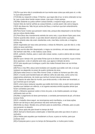 [16] Por que tens não é considerada em tua mente essa coisa que está para vir, e não
no que está presente?
[17] Então eu respondi e disse: Ó Senhor, que regra dás à luz, tu tens ordenado na tua
lei, que o justo deve herdar essas coisas, mas que o ímpio pereça.
[18] Não obstante os justos sofrem coisas Estreito, e esperar larga: para os que
tiverem feito de mal ter sofrido as coisas Estreito, e ainda assim não verá a largura.
[19] E ele disse-me. Não há juiz acima de Deus, e nenhum que tem entendimento
acima Altíssimo.
[20] Para haver muitos que perecem nesta vida, porque eles desprezam a lei de Deus
que se coloca diante deles.
[21] Para Deus deu mandamento estreito de como veio, o que devem fazer para viver,
mesmo quando eles vieram, e que eles devem observar para evitar a punição.
[22] No entanto eles não eram obedientes a ele, mas falou contra ele, e imaginou
coisas vãs;
[23] E enganados por seus atos perversos, e disse do Altíssimo, que ele não é, e não
sabia os seus caminhos:
[24] Mas sua lei eles têm desprezado, e negou os convênios, em seus estatutos que
não tenham sido fiéis, e não realizou suas obras.
[25] E, portanto, Esdras, para o vazio são coisas vazias, e para a plena são as coisas
completas.
[26] Eis que o tempo virá, que estas fichas que eu te disse se cumprirá, e que a noiva
deve aparecer, e ela vir adiante será visto, que agora é retirado da terra.
[27] E todo aquele que é entregue a partir dos males foresaid deve ver as minhas
maravilhas.
[28] Para o meu filho Jesus será revelada com aqueles que estão com ele, e os que
restarem se alegrarão no prazo de quatro centenas de anos.
[29] Após estes anos é o meu filho morrer Cristo, e todos os homens que têm vida.
[30] E o mundo será transformado em silêncio velho de sete dias, como como nos
julgamentos anteriores, de modo que nenhum homem deve permanecer.
[31] E depois de sete dias do mundo, que ainda acorda, e não deve ser levantado, e
que morrerá que é corrupto
[32] E a terra deve restaurar aqueles que estão dormindo nela, e assim será a poeira
aqueles que habitam em silêncio, e os lugares secretos emitirá aquelas almas que
foram cometidos para eles.
[33] E o Altíssimo aparecer sobre o trono do juízo, e da miséria passará, eo longo
sofrimento terá um fim:
[34] Mas o julgamento só deve permanecer, a verdade permanecerá de pé, a fé deve
encerar forte:
[35] E o trabalho deve seguir, ea recompensa será manifestou, e as boas ações
devem ser de força e atos perversos não terá nenhuma regra.
[36] Então eu disse: Abraão orou primeiro para os sodomitas, e Moisés, para os pais
que pecaram no deserto:
[37] E Jesus após ele para Israel no tempo de Acã:
[38] E Samuel e David para a destruição: e Salomão para eles que deve vir para o
santuário:
[39] e Helias para aqueles que receberam a chuva, e para os mortos, para que
pudesse viver:
[40] e Ezequias para o povo no tempo de Senaqueribe: e muitos para muitos.
 