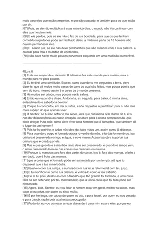 mais para eles que estão presentes, e que são passado, e também para os que estão
por vir.
[67] Pois, se ele não multiplicará suas misericórdias, o mundo não iria continuar com
eles que herdam nele.
[68] E ele perdoa, pois se ele não o fez de sua bondade, para que os que tenham
cometido iniqüidades pode ser facilitado deles, a milésima parte de 10 homens não
devem permanecer vivo.
[69] E, sendo juiz, se ele não deve perdoar-lhes que são curados com a sua palavra, e
colocar para fora a multidão de contendas,
[70] Não deve haver muito poucos porventura esquerda em uma multidão inumerável.

-------------------------------------------------- ------------------------------

4Ezra.8
[1] E ele me respondeu, dizendo: O Altíssimo fez este mundo para muitos, mas o
mundo para vir para poucos.
[2] Eu te direi uma similitude, Esdras, como quando tu me perguntas a terra, deve
dizer-te, que dá molde muito vasos de barro do qual são feitas, mas pouca poeira que
vem do ouro: mesmo assim é o curso de o mundo presente.
[3] Há muitos ser criado, mas poucos serão salvos.
[4] Então eu respondi e disse: Andorinha, em seguida, para baixo, ó minha alma,
entendimento e sabedoria devorar.
[5] Porque tu concordou em dar ouvidos, e arte dispostos a profetizar: pois tu não tens
mais espaço do que apenas viver.
[6] O Senhor, se tu não sofrer o teu servo, para que possamos orar diante de ti, e tu
nos dar descendência ao nosso coração, e cultura para a nossa compreensão, que
pode chegar fruto dela; como deve viver cada homem que é corruptos, que também dá
o lugar de um homem?
[7] Pois tu és sozinho, e todos nós obra das tuas mãos um, assim como já disseste.
[8] Para quando o corpo é formado agora no ventre da mãe, e tu dás-lo membros, tua
criatura é preservada no fogo e água, e nove meses Acaso tua obra suportar tua
criatura que é criado por ela.
[9] Mas o que guarda e é mantido tanto deve ser preservado: e quando o tempo vem,
o útero preservado livra-se das coisas que cresciam na mesma.
[10] Porque tu mandou para fora das partes do corpo, isto é, fora das mamas, o leite a
ser dado, que é fruto das mamas,
[11] que a coisa que é formado pode ser sustentada por um tempo, até que tu
disposest que a tua misericórdia.
[12] fizeste-o com tua justiça, e nurturedst em tua lei, e reformedst com teu juízo.
[13] E tu mortificar-lo como tua criatura, e vivifica-lo como o teu trabalho.
[14] Se te tu, pois, destruí-lo com o trabalho que tão grande foi formado, é uma coisa
fácil de ser ordenado por teu mandamento, que a única coisa que foi feita pode ser
preservada.
[15] Agora, pois, Senhor, eu vou falar, o homem tocar em geral, melhor tu sabes, mas
tocar o teu povo, por quem eu sinto muito;
[16] E por herança, por causa de quem eu luto, e para Israel, por quem eu sou pesado,
e para Jacob, razão pela qual estou preocupado;
[17] Portanto, eu vou começar a rezar diante de ti para mim e para eles, porque eu
 