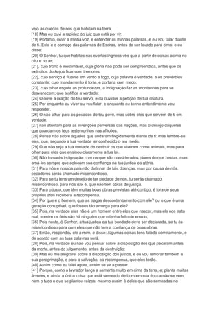 vejo as quedas de nós que habitam na terra.
[18] Mas eu ouvi a rapidez do juiz que está por vir.
[19] Portanto, ouvir a minha voz, e entender as minhas palavras, e eu vou falar diante
de ti. Este é o começo das palavras de Esdras, antes de ser levado para cima: e eu
disse:
[20] Ó Senhor, tu que habitas nas everlastingness vês que a partir de coisas acima no
céu e no ar;
[21], cujo trono é inestimável, cuja glória não pode ser compreendida, antes que os
exércitos do Anjos ficar com tremores,
[22], cujo serviço é fluente em vento e fogo, cuja palavra é verdade, e os provérbios
constante; cujo mandamento é forte, e portaria com medo;
[23], cujo olhar esgota as profundezas, a indignação faz as montanhas para se
desvanecem; que testifica a verdade:
[24] O ouve a oração do teu servo, e dá ouvidos a petição de tua criatura.
[25] Por enquanto eu viver eu vou falar, e enquanto eu tenho entendimento vou
responder.
[26] O não olhar para os pecados do teu povo, mas sobre eles que servem de ti em
verdade.
[27] não atentam para as invenções perversas das nações, mas o desejo daqueles
que guardam os teus testemunhos nas aflições.
[28] Pense não sobre aqueles que andaram fingidamente diante de ti: mas lembre-se
eles, que, segundo a tua vontade ter conhecido o teu medo.
[29] Que não seja a tua vontade de destruir os que viveram como animais, mas para
olhar para eles que ensinou claramente a tua lei.
[30] Não tomarás indignação com os que são considerados piores do que bestas, mas
amá-los sempre que colocam sua confiança na tua justiça ea glória.
[31] Para nós e nossos pais não definhar de tais doenças, mas por causa de nós,
pecadores serás chamado misericordioso.
[32] Para se tu tens um desejo de ter piedade de nós, tu serás chamado
misericordioso, para nós isto é, que não têm obras de justiça.
[33] Para o justo, que têm muitas boas obras previstas até contigo, é fora de seus
próprios atos receberá a recompensa.
[34] Por que é o homem, que as tragas descontentamento com ele? ou o que é uma
geração corruptível, que fosses tão amarga para ele?
[35] Pois, na verdade eles não é um homem entre eles que nascer, mas ele nos trata
mal; e entre os fiéis não há ninguém que o tenha feito de errado.
[36] Pois neste, ó Senhor, a tua justiça ea tua bondade deve ser declarada, se tu és
misericordioso para com eles que não tem a confiança de boas obras.
[37] Então, respondeu ele a mim, e disse: Algumas coisas tens falado corretamente, e
de acordo com as tuas palavras será.
[38] Pois, na verdade eu não vou pensar sobre a disposição dos que pecaram antes
da morte, antes do julgamento, antes da destruição:
[39] Mas eu me alegrarei sobre a disposição dos justos, e eu vou lembrar também a
sua peregrinação, e para a salvação, ea recompensa, que eles terão.
[40] Assim como eu falei agora, assim se vir a passar.
[41] Porque, como o lavrador lança a semente muito em cima da terra, e; planta muitas
árvores, e ainda a única coisa que está semeado de bom em sua época não se vem,
nem o tudo o que se plantou raízes: mesmo assim é deles que são semeadas no
 