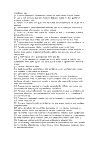 mundo que fez.
[3] Portanto, quando não deve ser visto terremotos e revoltas do povo no mundo:
[4] Mas tu bem entender, que falou mais alto daquelas coisas dos dias que foram
antes de ti, desde o início.
[5] Porque, assim como tudo que é feito no mundo tem um começo e um fim, eo fim é
evidente:
[6] Mesmo assim as vezes também do Altíssimo, tem início na simples admiração e
obras poderosas, e terminações em efeitos e sinais.
[7] E cada um que será salvo, e deve ser capaz de escapar por suas obras, e pela fé,
pela qual tenhais crido,
[8] deve ser preservado dos perigos disse, e deve ver a minha salvação na minha
terra, e dentro dos meus limites, pois tenho santifiquei para mim desde o início.
[9] Então serão em caso lamentável, que agora têm abusado os meus caminhos, e os
que os lancei para longe despitefully habitará em tormentos.
[10] Para tal como na sua vida ter recebido benefícios, e não me conhece;
[11] E os que têm detestava a minha lei, enquanto eles ainda não tinham liberdade, e,
quando ainda lugar de arrependimento estava aberto para eles, não entendi, mas
desprezava;
[12] O mesmo deve saber que depois da morte pela dor.
[13] E, portanto, não sejas curioso como os ímpios serão punidos, e quando, mas
questionar a forma como o justo será salvo, cujo o mundo é, e para quem o mundo é
criado.
[14] Então eu respondi e disse:
[15] Eu já disse antes, e agora falo, e falar também a seguir, que haja muitos mais os
que perecem, do que os que serão salvos:
[16] Como como uma onda é maior do que uma gota.
[17] E ele me respondeu, dizendo: Assim como o campo é, assim é também a
semente, como as flores ser, como são as cores também, como é o operário, como
também é o trabalho, e como o ls lavrador si mesmo, tal a sua criação também, pois
era o tempo do mundo.
[18] E agora, quando eu preparei o mundo, que ainda não foi feito, mesmo que eles
habitam em que vivem agora, ninguém falava contra mim.
[19] Para que cada um obedecido, mas agora os costumes dos que são criadas neste
mundo que é feito são corrompidas por uma semente perpétua, e por uma lei que é
insondável livrar-se.
[20] Então, eu considerava o mundo, e eis que havia perigo por causa dos dispositivos
que tinham vindo para ele.
[21] E eu vi, e poupou-lo muito, e mantiveram-me uma uva do cluster, e uma planta de
um grande povo.
[22] Vamos a multidão perecer, então, que nasceu em vão, e deixar minha uva ser
mantido, e minha planta, pois com grande trabalho que eu fiz é perfeito.
[23] No entanto, se quiseres deixar ainda mais sete dias, (mas não serás rápido neles,
[24] Mas ir para um campo de flores, onde nenhuma casa é edificada, e comer apenas
as flores do campo, gosto nenhuma carne, não beber vinho, mas só come flores ;)
[25] E reze para o Altíssimo continuamente, então virei e falarei contigo.
[26] Então, eu segui meu caminho para o campo que é chamado Ardath, como quando
ele me mandou, e lá estava eu entre as flores, e comeu das ervas do campo, ea carne
da mesma me satisfeito.
 