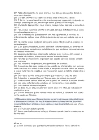 [27] Após sete dias sentei-me sobre a relva, e meu coração se angustiou dentro de
mim, como de antes:
[28] E eu abri a minha boca, e começou a falar antes do Altíssimo, e disse:
[29] Ó Senhor, tu que shewest-te a nós, eras tu mostrou a nossos pais no deserto, em
um lugar onde ninguém pisa, em um lugar estéril, quando saíram do Egito.
[30] E tu falaste, dizendo: Ouvi-me, ó Israel; e marque minhas palavras, tu semente de
Jacob.
[31] Pois, eis que eu semeio a minha lei em você, para que dê frutos em vós, e sereis
honrados nela para sempre.
[32] Mas os nossos pais, que receberam a lei, não a guardastes, e observou as
ordenanças não os teus, e que o fruto da tua lei não pereça, nem poderia, pois era a
tua;
[33] No entanto, os que receberam pereceram, porque não observam a coisa que foi
semeada neles.
[34] E, eis que ls um costume, quando o solo tem semente recebido, ou o mar de um
navio, ou qualquer outro alimento ou bebida navio, que, sendo que pereceram em que
foi semeada ou lançados,
[35] Essa coisa também que foi semeada, ou lançar aí, ou recebeu, doth perecer, e
permanece não conosco, mas com nós não tem acontecido assim.
[36] Para nós que receberam a lei perecem pelo pecado, eo nosso coração também
que o recebeu
[37] Não obstante a não perece lei, mas permanece em sua força.
[38] E quando eu dizia estas coisas em meu coração, eu olhei para trás com os meus
olhos, e sobre o lado direito, vi uma mulher, e eis que ela chorou e chorou em alta voz,
e estava muito triste no coração, e suas roupas eram alugar, e ela tinha cinzas sobre a
cabeça.
[39] Então deixe eu dirijo o meu pensamento que eu estava, e virou-me a ela,
[40] E disse-lhe: tu weepest Por que? Por que estás tão triste de tua mente?
[41] E ela disse-me, Senhor, deixa-me, que eu possa me lamentar, e adicione a minha
dor, pois estou profundamente perturbada em minha mente, e muito abatido.
[42] E eu disse-lhe: Que tens? diga-me.
[43] Ela disse-me, eu o teu servo ter sido estéril, e não teve filhos, se eu tivesse um
marido trinta anos,
[44] E esses trinta anos que eu fiz mais nada o dia ea noite, e cada hora, mas fazer a
minha oração, ao Altíssimo.

 [45] Depois de trinta anos, Deus ouviu-me a tua serva, olhou para minha infelicidade,
a minha aflição, e me deu um filho: e eu estava muito contente com ele, então foi o
meu marido também, e todos os meus vizinhos, e que deu grande honra para o Todo-
Poderoso.
[46] E eu nutriu com trabalho grande.
[47] Assim, quando ele cresceu, e chegou à hora em que ele deve ter uma esposa, eu
fiz uma festa.

-------------------------------------------------- ------------------------------

4Ezra.10
[1] E assim aconteceu que, quando meu filho estava entrando na sua câmara de
 