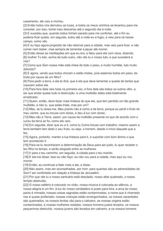 casamento, ele caiu e morreu.
[2] Então todos nós derrubou as luzes, e todos os meus vizinhos se levantou para me
consolar: por isso, tomei meu descanso até o segundo dia à noite.
[3] E sucedeu que, quando todos tinham parado para me confortar, até o fim eu
poderia ficar quieto, em seguida, subiu até a noite eu e fugiu, e veio para cá nesse
campo, como vês.
[4] E eu faço agora propósito de não retornar para a cidade, mas veio para ficar, e não
comer nem beber, mas sempre de lamentar e jejuar até morrer.
[5] Então deixei as meditações em que eu era, e falou para ela com raiva, dizendo:
[6] mulher Tu tolo, acima de tudo outro, não vês tu o nosso luto, e que sucederá a
nós?
[7] Como que Sion nossa mãe está cheia de todo o peso, e muito humilde, luto muito
dolorido?
[8] E agora, vendo que todos choram e estão tristes, pois estamos todos em peso, és
triste por causa de um filho?
[9] Para pedir a terra, e ela te dirá, que é ela que deve lamentar a queda de tantos que
crescem sobre ela.
[10] Para fora dela veio toda na primeira vez, e fora dela são todos os outros vêm, e,
eis que andar quase tudo à destruição, e uma multidão deles está totalmente
erradicado.
[11] Quem, então, deve fazer mais tristeza do que ela, que tem perdido um tão grande
multidão, e não tu, que estás triste, mas por um?
[12] Mas, se tu dizes-me, Meu pranto não é como a da terra, porque eu perdi o fruto do
meu ventre, que eu trouxe com dores, e deu à luz com dores;
[13] Mas não a Terra, assim: por causa da multidão presente no que de acordo com o
curso da terra se foi, como ele veio:
[14] Em seguida, dizer que eu a ti, como tu Como trouxe com trabalho; mesmo assim a
terra também tem dado o seu fruto, ou seja, o homem, desde o início daquele que a
fez.
[15] Agora, portanto, manter a tua tristeza para ti, e suportar com bom ânimo o que
tem acontecido ti.
[16] Para se tu reconhecem a determinação de Deus para ser justo, tu quer receber o
teu filho no tempo, e serás elogiado entre as mulheres.
[17] Ir para o teu caminho, em seguida, à cidade para o teu marido.
[18] E ela me disse: Isso eu não faço: eu não vou para a cidade, mas aqui eu vou
morrer.
[19] Então, eu continuei a falar mais a ela, e disse:
[20] Não assim, mas ser aconselhadas. por mim: para quantas são as adversidades da
Sion? ser confortado em relação a tristeza de Jerusalém.
[21] Por que vês tu o nosso santuário está desolada, nosso altar quebrado, o nosso
templo destruído;
[22] O nosso saltério é colocado no chão, nossa música é colocada ao silêncio, a
nossa alegria é um fim, à luz do nosso candelabro é posto para fora, a arca do nosso
pacto é mimada, nossas coisas sagradas estão contaminadas, e nome que é chamado
nos é quase profanado: nossas crianças estão envergonhados, os nossos sacerdotes
são queimados, os nossos levitas vão para o cativeiro, as nossas virgens estão
contaminadas, e nossas mulheres violadas; nossos homens justos levados, os nossos
pequeninos destruído, nossos jovens são levados em cativeiro, e os nossos homens
 