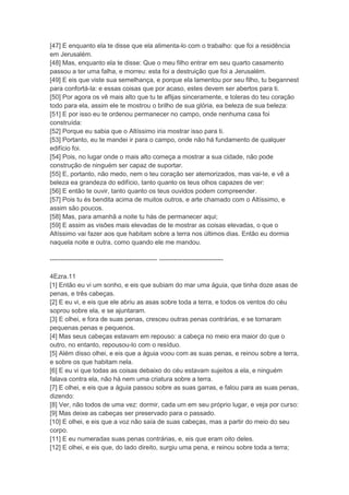 [47] E enquanto ela te disse que ela alimenta-lo com o trabalho: que foi a residência
em Jerusalém.
[48] Mas, enquanto ela te disse: Que o meu filho entrar em seu quarto casamento
passou a ter uma falha, e morreu: esta foi a destruição que foi a Jerusalém.
[49] E eis que viste sua semelhança, e porque ela lamentou por seu filho, tu begannest
para confortá-la: e essas coisas que por acaso, estes devem ser abertos para ti.
[50] Por agora os vê mais alto que tu te aflijas sinceramente, e toleras do teu coração
todo para ela, assim ele te mostrou o brilho de sua glória, ea beleza de sua beleza:
[51] E por isso eu te ordenou permanecer no campo, onde nenhuma casa foi
construída:
[52] Porque eu sabia que o Altíssimo iria mostrar isso para ti.
[53] Portanto, eu te mandei ir para o campo, onde não há fundamento de qualquer
edifício foi.
[54] Pois, no lugar onde o mais alto começa a mostrar a sua cidade, não pode
construção de ninguém ser capaz de suportar.
[55] E, portanto, não medo, nem o teu coração ser atemorizados, mas vai-te, e vê a
beleza ea grandeza do edifício, tanto quanto os teus olhos capazes de ver:
[56] E então te ouvir, tanto quanto os teus ouvidos podem compreender.
[57] Pois tu és bendita acima de muitos outros, e arte chamado com o Altíssimo, e
assim são poucos.
[58] Mas, para amanhã a noite tu hás de permanecer aqui;
[59] E assim as visões mais elevadas de te mostrar as coisas elevadas, o que o
Altíssimo vai fazer aos que habitam sobre a terra nos últimos dias. Então eu dormia
naquela noite e outra, como quando ele me mandou.

-------------------------------------------------- ------------------------------

4Ezra.11
[1] Então eu vi um sonho, e eis que subiam do mar uma águia, que tinha doze asas de
penas, e três cabeças.
[2] E eu vi, e eis que ele abriu as asas sobre toda a terra, e todos os ventos do céu
soprou sobre ela, e se ajuntaram.
[3] E olhei, e fora de suas penas, cresceu outras penas contrárias, e se tornaram
pequenas penas e pequenos.
[4] Mas seus cabeças estavam em repouso: a cabeça no meio era maior do que o
outro, no entanto, repousou-lo com o resíduo.
[5] Além disso olhei, e eis que a águia voou com as suas penas, e reinou sobre a terra,
e sobre os que habitam nela.
[6] E eu vi que todas as coisas debaixo do céu estavam sujeitos a ela, e ninguém
falava contra ela, não há nem uma criatura sobre a terra.
[7] E olhei, e eis que a águia passou sobre as suas garras, e falou para as suas penas,
dizendo:
[8] Ver, não todos de uma vez: dormir, cada um em seu próprio lugar, e veja por curso:
[9] Mas deixe as cabeças ser preservado para o passado.
[10] E olhei, e eis que a voz não saía de suas cabeças, mas a partir do meio do seu
corpo.
[11] E eu numeradas suas penas contrárias, e, eis que eram oito deles.
[12] E olhei, e eis que, do lado direito, surgiu uma pena, e reinou sobre toda a terra;
 