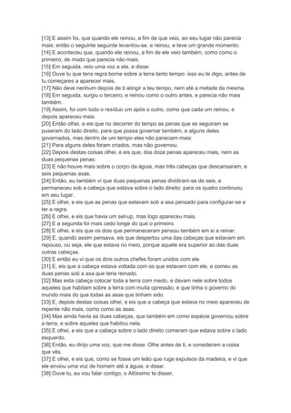 [13] E assim foi, que quando ele reinou, a fim de que veio, eo seu lugar não parecia
mais: então o seguinte seguinte levantou-se. e reinou, e teve um grande momento;
[14] E aconteceu que, quando ele reinou, a fim de ele veio também, como como o
primeiro, de modo que parecia não mais.
[15] Em seguida, veio uma voz a ela, e disse:
[16] Ouve tu que tens regra borne sobre a terra tanto tempo: isso eu te digo, antes de
tu começares a aparecer mais,
[17] Não deve nenhum depois de ti atingir a teu tempo, nem até a metade da mesma.
[18] Em seguida, surgiu o terceiro, e reinou como o outro antes, e parecia não mais
também.
[19] Assim, foi com todo o resíduo um após o outro, como que cada um reinou, e
depois apareceu mais.
[20] Então olhei, e eis que no decorrer do tempo as penas que se seguiram se
puseram do lado direito, para que possa governar também, e alguns deles
governados, mas dentro de um tempo eles não pareciam mais:
[21] Para alguns deles foram criados, mas não governou.
[22] Depois destas coisas olhei, e eis que, dos doze penas apareceu mais, nem as
duas pequenas penas:
[23] E não houve mais sobre o corpo da águia, mas três cabeças que descansaram, e
seis pequenas asas.
[24] Então, eu também vi que duas pequenas penas dividiram-se de seis, e
permaneceu sob a cabeça que estava sobre o lado direito: para os quatro continuou
em seu lugar.
[25] E olhei, e eis que as penas que estavam sob a asa pensado para configurar-se e
ter a regra.
[26] E olhei, e eis que havia um set-up, mas logo apareceu mais.
[27] E a segunda foi mais cedo longe do que o primeiro.
[28] E olhei, e eis que os dois que permaneceram pensou também em si a reinar:
[29] E, quando assim pensava, eis que despertou uma das cabeças que estavam em
repouso, ou seja, ele que estava no meio, porque aquele era superior ao das duas
outras cabeças.
[30] E então eu vi que os dois outros chefes foram unidos com ele.
[31] E, eis que a cabeça estava voltada com os que estavam com ele, e comeu as
duas penas sob a asa que teria reinado.
[32] Mas esta cabeça colocar toda a terra com medo, e davam nele sobre todos
aqueles que habitam sobre a terra com muita opressão, e que tinha o governo do
mundo mais do que todas as asas que tinham sido.
[33] E, depois destas coisas olhei, e eis que a cabeça que estava no meio apareceu de
repente não mais, como como as asas.
[34] Mas ainda havia as duas cabeças, que também em como espécie governou sobre
a terra, e sobre aqueles que habitou nela.
[35] E olhei, e eis que a cabeça sobre o lado direito comeram que estava sobre o lado
esquerdo.
[36] Então, eu dirijo uma voz, que me disse: Olhe antes de ti, e consideram a coisa
que vês.
[37] E olhei, e eis que, como se fosse um leão que ruge expulsos da madeira, e vi que
ele enviou uma voz de homem até a águia, e disse:
[38] Ouve tu, eu vou falar contigo, o Altíssimo te disser,
 
