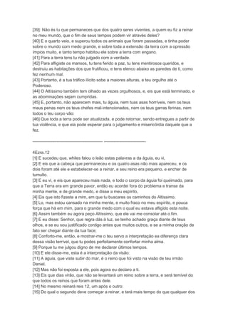 [39]: Não és tu que permaneces que dos quatro seres viventes, a quem eu fiz a reinar
no meu mundo, que o fim de seus tempos podem vir através deles?
[40] E o quarto veio, e superou todos os animais que foram passadas, e tinha poder
sobre o mundo com medo grande, e sobre toda a extensão da terra com a opressão
ímpios muito, e tanto tempo habitou ele sobre a terra com engano.
[41] Para a terra tens tu não julgado com a verdade.
[42] Para afligiste os mansos, tu tens ferido a paz, tu tens mentirosos queridos, e
destruiu as habitações dos que frutificou, e tens elenco abaixo as paredes de ti, como
fez nenhum mal.
[43] Portanto, é a tua tráfico ilícito sobe a maiores alturas, e teu orgulho até o
Poderoso.
[44] O Altíssimo também tem olhado as vezes orgulhosos, e, eis que está terminado, e
as abominações sejam cumpridas.
[45] E, portanto, não aparecem mais, tu águia, nem tuas asas horríveis, nem os teus
maus penas nem os teus chefes mal-intencionados, nem os teus garras ferinas, nem
todos o teu corpo vão:
[46] Que toda a terra pode ser atualizada, e pode retornar, sendo entregues a partir de
tua violência, e que ela pode esperar para o julgamento e misericórdia daquele que a
fez.

-------------------------------------------------- ------------------------------

4Ezra.12
[1] E sucedeu que, whiles falou o leão estas palavras a da águia, eu vi,
[2] E eis que a cabeça que permaneceu e os quatro asas não mais apareceu, e os
dois foram até ele e estabelecer-se a reinar, e seu reino era pequeno, e encher de
tumulto.
[3] E eu vi, e eis que apareceu mais nada, e todo o corpo da águia foi queimado, para
que a Terra era em grande pavor, então eu acordei fora do problema e transe da
minha mente, e de grande medo, e disse a meu espírito,
[4] Eis que isto fizeste a mim, em que tu buscares os caminhos do Altíssimo.
[5] Lo, mas estou cansado na minha mente, e muito fraco no meu espírito, e pouca
força que há em mim, para o grande medo com o qual eu estava afligido esta noite.
[6] Assim também eu agora peço Altíssimo, que ele vai me consolar até o fim.
[7] E eu disse: Senhor, que regra dás à luz, se tenho achado graça diante de teus
olhos, e se eu sou justificado contigo antes que muitos outros, e se a minha oração de
fato ser chegar diante da tua face;
[8] Conforto-me, então, e mostrar-me o teu servo a interpretação ea diferença clara
dessa visão terrível, que tu podes perfeitamente confortar minha alma.
[9] Porque tu me julgou digno de me declarar últimos tempos.
[10] E ele disse-me, esta é a interpretação da visão:
[11] A águia, que viste subir do mar, é o reino que foi visto na visão de teu irmão
Daniel.
[12] Mas não foi exposta a ele, pois agora eu declaro a ti.
[13] Eis que dias virão, que não se levantará um reino sobre a terra, e será temível do
que todos os reinos que foram antes dele.
[14] No mesmo reinará reis 12, um após o outro:
[15] Do qual o segundo deve começar a reinar, e terá mais tempo do que qualquer dos
 