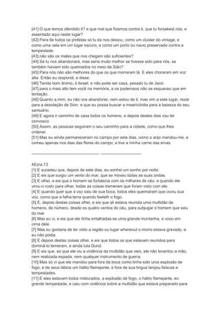[41] O que temos ofendido ti? e que mal que fizemos contra ti, que tu forsakest nós, e
assentado aqui neste lugar?
[42] Para de todos os profetas só tu és nos deixou, como um cluster do vintage, e
como uma vela em um lugar escuro, e como um porto ou navio preservado contra a
tempestade.
[43] não são os males que nos chegam são suficientes?
[44] Se tu nos abandonará, mas seria muito melhor se tivesse sido para nós, se
também haviam sido queimados no meio de Sião?
[45] Para nós não são melhores do que os que morreram lá. E eles choraram em voz
alta. Então eu respondi, e disse:
[46] Tende bom ânimo, ó Israel, e não pode ser casa, pesado tu de Jacó:
[47] para o mais alto tem você na memória, e os poderosos não se esqueceu que em
tentação.
[48] Quanto a mim, eu não vos abandonei, nem estou de ti, mas vim a este lugar, rezar
para a desolação de Sion, e que eu possa buscar a misericórdia para a baixeza do seu
santuário.
[49] E agora ir caminho de casa todos os homens, e depois destes dias vou ter
convosco.
[50] Assim, as pessoas seguiram o seu caminho para a cidade, como que lhes
ordenei:
[51] Mas eu ainda permaneceram no campo por sete dias, como o anjo mandou-me, e
comeu apenas nos dias das flores do campo, e tive a minha carne das ervas

-------------------------------------------------- ------------------------------

4Ezra.13
[1] E sucedeu que, depois de sete dias, eu sonhei um sonho por noite:
[2] E eis que surgiu um vento do mar, que se moveu todas as suas ondas.
[3] E olhei, e eis que o homem se fortalecia com os milhares de céu: e quando ele
virou o rosto para olhar, todas as coisas tremeram que foram visto com ele.
[4] E quando quer que a voz saiu de sua boca, todos eles queimaram que ouviu sua
voz, como que a falha terra quando feeleth o fogo.
[5] E, depois destas coisas olhei, e eis que ali estava reunida uma multidão de
homens, de número, desde os quatro ventos do céu, para subjugar o homem que saiu
do mar
[6] Mas eu vi, e eis que ele tinha entalhadas-se uma grande montanha, e voou em
cima dele.
[7] Mas eu gostaria de ter visto a região ou lugar whereout o morro estava gravado, e
eu não podia.
[8] E depois destas coisas olhei, e eis que todos os que estavam reunidos para
dominá-lo temeram, e ainda luta Durst.
[9] E eis que, ao que ele viu a violência da multidão que veio, ele não levantou a mão,
nem realizada espada, nem qualquer instrumento de guerra:
[10] Mas só vi que ele mandou para fora da boca como tinha sido uma explosão de
fogo, e de seus lábios um hálito flamejante, e fora de sua língua lançou faíscas e
tempestades.
[11] E eles estavam todos misturados, a explosão de fogo, o hálito flamejante, eo
grande tempestade, e caiu com violência sobre a multidão que estava preparado para
 