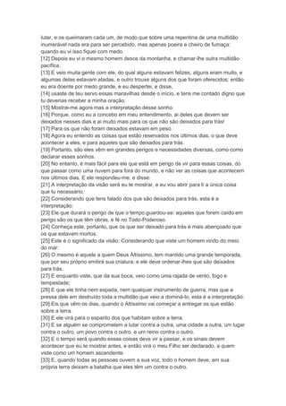 lutar, e os queimaram cada um, de modo que sobre uma repentina de uma multidão
inumerável nada era para ser percebido, mas apenas poeira e cheiro de fumaça:
quando eu vi isso fiquei com medo.
[12] Depois eu vi o mesmo homem desce da montanha, e chamar-lhe outra multidão
pacífica.
[13] E veio muita gente com ele, do qual alguns estavam felizes, alguns eram muito, e
algumas delas estavam atadas, e outro trouxe alguns dos que foram oferecidos: então
eu era doente por medo grande, e eu despertei, e disse,
[14] usaste de teu servo essas maravilhas desde o início, e tens me contado digno que
tu deverias receber a minha oração:
[15] Mostrai-me agora mas a interpretação desse sonho.
[16] Porque, como eu a concebo em meu entendimento, ai deles que devem ser
deixados nesses dias e ai muito mais para os que não são deixados para trás!
[17] Para os que não foram deixados estavam em peso.
[18] Agora eu entendo as coisas que estão reservados nos últimos dias, o que deve
acontecer a eles, e para aqueles que são deixados para trás.
[19] Portanto, são eles vêm em grandes perigos e necessidades diversas, como como
declarar esses sonhos.
[20] No entanto, é mais fácil para ele que está em perigo de vir para essas coisas, do
que passar como uma nuvem para fora do mundo, e não ver as coisas que acontecem
nos últimos dias. E ele respondeu-me, e disse:
[21] A interpretação da visão será eu te mostrar, e eu vou abrir para ti a única coisa
que tu necessário.
[22] Considerando que tens falado dos que são deixados para trás, esta é a
interpretação:
[23] Ele que durará o perigo de que o tempo guardou-se: aqueles que forem caído em
perigo são os que têm obras, e fé no Todo-Poderoso.
[24] Conheça este, portanto, que os que ser deixado para trás é mais abençoado que
os que estavam mortos.
[25] Este é o significado da visão: Considerando que viste um homem vindo do meio
do mar:
[26] O mesmo é aquele a quem Deus Altíssimo, tem mantido uma grande temporada,
que por seu próprio emitirá sua criatura: e ele deve ordenar-lhes que são deixados
para trás.
[27] E enquanto viste, que da sua boca, veio como uma rajada de vento, fogo e
tempestade;
[28] E que ele tinha nem espada, nem qualquer instrumento de guerra, mas que a
pressa dele em destruído toda a multidão que veio a dominá-lo, esta é a interpretação:
[29] Eis que vêm os dias, quando o Altíssimo vai começar a entregar os que estão
sobre a terra.
[30] E ele virá para o espanto dos que habitam sobre a terra.
[31] E se alguém se comprometem a lutar contra a outra, uma cidade a outra, um lugar
contra o outro, um povo contra o outro, e um reino contra o outro.
[32] E o tempo será quando essas coisas deve vir a passar, e os sinais devem
acontecer que eu te mostrei antes, e então virá o meu Filho ser declarado, a quem
viste como um homem ascendente.
[33] E, quando todas as pessoas ouvem a sua voz, todo o homem deve, em sua
própria terra deixam a batalha que eles têm um contra o outro.
 