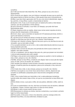 conselhos.
[2] A mãe que levavam eles disse-lhes: Ide, filhos, porque eu sou uma viúva e
desamparada.
[3] Eu trouxe-te com alegria, mas com tristeza e sensação de peso que eu perdi vós,
pois pequei diante do Senhor teu Deus, e feito aquela coisa que é mal perante ele.
[4] Mas o que devo fazer agora para vós? Eu sou uma viúva e abandonada: segue o
teu caminho, ó meus filhos, e pedir a misericórdia do Senhor.
[5] Quanto a mim, Ó pai, eu te invocam para um testemunho sobre a mãe dessas
crianças, que não guardardes a minha aliança,
[6] que tu levá-los à confusão, e sua mãe a um despojo, que pode não haver
descendentes deles.
[7] Sejam dispersos entre as nações, deixar seus nomes serem expulsos da terra,
porque eles têm desprezado a minha aliança.
[8] Ai de ti, Assur, que tu escondes os injustos em ti! Ó pessoas perversas, lembro o
que fiz até Sodoma e Gomorra;
[9], cuja terra jaz em torrões de campo e montes de cinzas: mesmo assim será
também eu faço-lhes que não me ouvir, diz o Senhor Todo-Poderoso.
[10] Assim diz o Senhor a Esdras, Diga ao meu povo que eu vou dar-lhes do reino de
Jerusalém, que eu teria dado a Israel.
[11] a sua glória também vou ter a mim, e dar a estes tabernáculos eternos os que eu
havia preparado para eles.
[12] Eles terão a árvore da vida para uma pomada de cheiro suave e devem nem
trabalho, nem estar cansado.
[13] Vai, e recebereis: orar por alguns dias para vós, para que possam ser encurtado:
o reino já está preparado para você: assistir.
[14] Pegue o céu ea terra como testemunhas, porque eu quebrei o mal em pedaços, e
criou o bem, porque eu vivo, diz o Senhor.
[15] Mãe, abraçar os teus filhos, e trazê-los com alegria, fazer os seus pés tão rápido
como um pilar, pois eu te escolhi, diz o Senhor.
[16] E aqueles que estavam mortos tornarei a levantar novamente a partir de seus
lugares, e trazê-los para fora da sepultura: para eu ter conhecido o meu nome em
Israel.
[17] O medo não a mãe, tu das crianças, porque eu te escolhi, diz o Senhor.
[18] Para a tua ajuda eu vou enviar meus servos Esaú e Jeremy, depois de cujo
conselho eu santificada e preparada para ti doze árvores carregadas de frutas
diversas,
[19] E, como muitas fontes que mana leite e mel, e sete poderosas montanhas,
quando então não crescer rosas e lírios, em que eu vou preencher os teus filhos com
alegria.
[20] Do direito à viúva, o juiz para o órfão, dar aos pobres, defender o órfão, vestir os
nus,
[21] curar os quebrantados e do riso, não fraco um homem coxo de escárnio, defender
os aleijados, e deixe o homem cego entrar na vista da minha clareza.
[22] Manter o velho e jovem dentro de teus muros.
[23] Wheresoever tu achares os mortos, levá-los e enterrá-los, e eu te darei o primeiro
lugar na minha ressurreição.
[24] Fica quieto, ó meu povo, e leva o teu descanso, para teu sossego ainda virá.
[25] Nutrir teus filhos, ó tu boa enfermeira, fortalecei os pés.
 