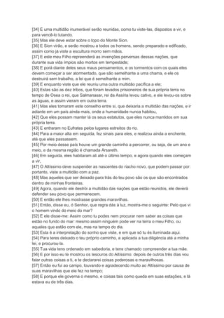 [34] E uma multidão inumerável serão reunidas, como tu viste-las, dispostos a vir, e
para vencê-lo lutando.
[35] Mas ele deve estar sobre o topo do Monte Sion.
[36] E Sion virão, e serão mostrou a todos os homens, sendo preparado e edificado,
assim como já viste a escultura morro sem mãos.
[37] E este meu Filho repreenderá as invenções perversas dessas nações, que
durante sua vida ímpios são mortos em tempestade;
[38] E porá diante deles seus maus pensamentos, e os tormentos com os quais eles
devem começar a ser atormentado, que são semelhante a uma chama, e ele os
destruirá sem trabalho, a lei que é semelhante a mim.
[39] E enquanto viste que ele reuniu uma outra multidão pacífica a ele;
[40] Estas são as dez tribos, que foram levados prisioneiros de sua própria terra no
tempo de Osea o rei, que Salmanasar, rei da Assíria levou cativo, e ele levou-os sobre
as águas, e assim vieram em outra terra.
[41] Mas eles tomaram este conselho entre si, que deixaria a multidão das nações, e ir
adiante em um país ainda mais, onde a humanidade nunca habitou,
[42] Que eles possam manter lá os seus estatutos, que eles nunca mantidos em sua
própria terra.
[43] E entraram no Eufrates pelos lugares estreitos do rio.
[44] Para a maior alta em seguida, fez sinais para eles, e realizou ainda a enchente,
até que eles passassem.
[45] Por meio desse país houve um grande caminho a percorrer, ou seja, de um ano e
meio, e da mesma região é chamada Arsareth.
[46] Em seguida, eles habitaram ali até o último tempo, e agora quando eles começam
a vir,
[47] O Altíssimo deve suspender as nascentes do riacho novo, que podem passar por:
portanto, viste a multidão com a paz.
[48] Mas aqueles que ser deixado para trás do teu povo são os que são encontrados
dentro de minhas fronteiras.
[49] Agora, quando ele destrói a multidão das nações que estão reunidos, ele deverá
defender seu povo que permanecem.
[50] E então ele lhes mostrasse grandes maravilhas.
[51] Então, disse eu, ó Senhor, que regra dás à luz, mostra-me o seguinte: Pelo que vi
o homem vindo do meio do mar?
[52] E ele disse-me: Assim como tu podes nem procurar nem saber as coisas que
estão no fundo do mar: mesmo assim ninguém pode ver na terra o meu Filho, ou
aqueles que estão com ele, mas na tempo do dia.
[53] Esta é a interpretação do sonho que viste, e em que só tu és iluminada aqui.
[54] Para teres deixado o teu próprio caminho, e aplicada a tua diligência até a minha
lei, e procurou-la.
[55] Tua vida tens ordenado em sabedoria, e tens chamado compreender a tua mãe.
[56] E por isso eu te mostrou os tesouros do Altíssimo: depois de outros três dias vou
falar outras coisas a ti, e te declararei coisas poderosas e maravilhosas.
[57] Então eu fui ao campo, louvando e agradecendo muito ao Altíssimo por causa de
suas maravilhas que ele fez no tempo;
[58] E porque ele governa o mesmo, e coisas tais como queda em suas estações, e lá
estava eu de três dias.
 