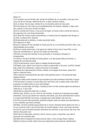 -------------------------------------------------- ------------------------------

4Ezra.14
[1] E sucedeu que ao terceiro dia, sentei-me debaixo de um carvalho, e eis que veio
uma voz de um arbusto, defronte de mim, e disse, Esdras, Esdras.
[2] E eu disse: Eis-me aqui, Senhor E eu me levantei sobre os meus pés.
[3] E ele disse-me, No mato eu fiz manifestamente me revelar a Moisés, e falou com
ele, quando o meu povo servido no Egito:
[4] E eu mandei ele e levou o meu povo do Egito, e trouxe-o até o monte de onde eu
lhe segurava-me uma longa temporada,
[5] E disse-lhe muitas coisas maravilhosas, e mostrou-lhe os segredos dos tempos e,
ao final, e ordenou-lhe, dizendo:
[6] Estas palavras tu declarar, e estes esconder serás.
[7] E agora eu te digo,
[8] que tu colocar em teu coração os sinais que fiz no, e os sonhos que tens visto, e as
interpretações que ouviste:
[9] Para tu serás tirado tudo, e de agora em diante tu ficar com o meu Filho, e com
como ser semelhante a ti, até que as vezes ser terminado.
[10] Para o mundo tem perdido a sua juventude, e os tempos começam a
envelhecerão.
[11] Para o mundo é dividido em doze partes, e as dez partes dele já se foram, e
metade de uma décima parte:
[12] E lá permanece o que é após a metade da décima parte.
[13] Agora, pois, definir a tua casa em ordem e repreender o teu povo, conforto, dentre
eles, estar com problemas, e agora renunciar à corrupção,
[14] Deixe de ti pensamentos mortais, afastar os encargos do homem, posto fora
agora a natureza fraca,
[15] e reserve os pensamentos que são mais pesados para ti, e te pressa de fugir
desses tempos.
[16] Para males ainda maiores do que aqueles que viste acontecer será feito a seguir.
[17] Para olhar o quanto o mundo deve ser mais fraco com a idade, tanto mais deve
aumentar os males sobre os que nela habitam.
[18] Para o tempo fugiu de longe, e leasing é duro na mão, porque agora se apressa a
visão de vir, o que viste.
[19] Então eu respondi antes de ti, e disse:
[20] Eis aqui, Senhor, eu irei, como tu me mandou, e reprovar as pessoas que estão
presentes, mas os que devem ter nascido mais tarde, que deve admoestá-los? Assim,
o mundo está definido nas trevas, e aqueles que nele habitam são sem luz.
[21] Para a tua lei está queimada, portanto ninguém sabe as coisas que são feitas de
ti, ou o trabalho que deve começar.
[22] Mas, se tenho achado graça diante de ti, enviar o Espírito Santo dentro de mim, e
eu vou escrever tudo o que se tem feito no mundo desde o início, que foram escritas
em tua lei, que os homens possam encontrar teu caminho, e que os que vão viver nos
últimos dias pode viver.
[23] E ele me respondeu, dizendo: Vai-te, reuniu o povo, e dize-lhes, que não te
procuram por quarenta dias.
[24] Mas olha tu prepara-te muitas árvores caixa, e leva contigo Sarea, Dabria,
Selemia, Ecanus e Asiel, estes cinco que está pronto para escrever rapidamente;
 