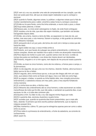 [25] E vem cá, e eu vou acender uma vela de compreensão em teu coração, que não
deve ser posto para fora, até que as coisas sejam realizadas e que tu começar a
escrever.
[26] E quando tu fizeste, algumas coisas, tu publicar, e algumas coisas que tu hás de
mostrar secretamente para o sábio: amanhã a estas horas tu começar a escrever.
[27] Então eu fui para frente, como lhe tinha ordenado, e reuniu todo o povo, e disse:
[28] Ouça estas palavras, ó Israel.
[29] Nossos pais, no início eram estrangeiros no Egito, de onde foram entregues:
[30] E recebeu a lei da vida, que eles não sejam mantidos, que também vós tendes
transgredido depois deles.
[31] Então, era a terra, mesmo a terra de Sião, se separaram no meio de vós, por
sorteio, mas seus pais, e vós mesmos, fizeram a injustiça, e não guardei os caminhos
que o Altíssimo mandado.
[32] E porquanto ele é um juiz justo, ele tomou de você com o tempo a coisa que ele
havia lhe dado.
[33] E agora estão-vos aqui, e seus irmãos entre si.
[34] Portanto, se é que haveis de subjugar seu próprio entendimento, e reformar os
vossos corações, deveis ser mantida viva e após a morte vos alcançarão misericórdia.
[35] Para depois da morte é o juízo vem, quando vamos viver de novo: e então os
nomes dos justos se manifestar, e as obras dos ímpios devem ser declaradas.
[36] Portanto, ninguém o vir a mim agora, nem depois de me procurar esses quarenta
dias.
[37] Então, eu levei os cinco homens, como ele me ordenou, e fomos para o campo, e
lá permaneceu.
[38] E no dia seguinte, eis que uma voz me chamou, dizendo: Esdras, abra tua boca e
beber que eu te dou a beber.
[39] Em seguida, abriu minha boca que eu, e eis que ele chegou até mim um copo
cheio, que estava cheio como se fosse com água, mas a cor dele era como fogo.
[40] E eu peguei, e bebeu: e quando eu tinha bebido dela, meu coração pronunciou
entendimento, e sabedoria cresceu em meu peito, para o meu espírito fortalecido
minha memória:
[41] E a minha boca se abriu, e fechou mais.
[42] O Altíssimo deu entendimento até os cinco homens, e eles escreveram as visões
maravilhosas da noite que foi dito, que não sabia, e sentaram-se quarenta dias, e que
escreveu no dia, e à noite eles comeram pão.
[43] Quanto a mim. Eu falei no dia, e eu não segurei minha língua por noite.
[44] Em quarenta dias, escreveu duzentos e quatro livros.
[45] E sucedeu que, quando os quarenta dias foram preenchidos, que o mais alto
falou, dizendo: O primeiro que tens escrito publicar abertamente, que os dignos e
indignos possam lê-la:
[46] Mas mantenha o último 70, para que te entregá-los apenas para ser como o sábio
entre os povos:
[47] Para neles é a primavera do entendimento, a fonte da sabedoria, ea corrente do
conhecimento.
[48] E assim fiz.

-------------------------------------------------- ------------------------------
 