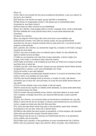 4Ezra.15
[1] Eis, fala tu nos ouvidos do meu povo as palavras da profecia, o que vou colocar na
tua boca, diz o Senhor:
[2] E levá-los a ser escrito em papel, porque são fiéis e verdadeiras.
[3] Não temas as imaginações contra ti, não deixes que a incredulidade deles
incomodar-te, que falam contra ti.
[4] Para todos os infiéis morrerá na sua infidelidade.
[5] Eis, diz o Senhor, trarei pragas sobre o mundo; a espada, fome, morte e destruição.
[6] Para maldade tem muito poluída toda a terra, e suas obras dolorosas são
cumpridas.
[7] Assim diz o Senhor,
[8] eu vou segurar minha língua não mais como tocar a sua maldade, que
profanamente cometer, nem sofro los nessas coisas, em que perversamente
exercitam-se: eis que o sangue inocente clama e justo para mim, e as almas do justo
reclamar continuamente.
[9] E, portanto, diz o Senhor, eu certamente vingar-los, e receber a mim todo o sangue
inocente do meio deles.
[10] Eis, meu povo é levado como um rebanho para o abate: Eu não sofrerão-los
agora a habitar na terra do Egito:
[11] Mas eu vou trazê-los com mão forte e braço estendido, e ferirei o Egito com
pragas, como antes, e irá destruir toda a terra da mesma.
[12] O Egito se lamentar, e da fundação do que deve ser ferida com a praga e punição
que Deus fará vir sobre ele.
[13] Eles que até o solo deve choram, porque as suas sementes devem falhar através
do jateamento e saraiva, e com uma constelação com medo.
[14] Ai do mundo, e que nela habitam!
[15] Para a espada e sua destruição draweth próximo, e um povo se levantará e lutar
contra a outra, e as espadas em suas mãos.
[16] Pois não haverá sedição entre os homens, e invadir um outro, não devem
considerar que os seus reis, nem príncipes, eo curso de suas ações devem estar em
seu poder.
[17] Um homem deseja ir para uma cidade, e não ser capaz.
[18] Por causa de seu orgulho as cidades serão abaladas, as casas serão destruídas,
e os homens devem ter medo.
[19] Um homem não terá piedade de seu vizinho, mas deve destruir as suas casas
com a espada, e estragar seus bens, por causa da falta de pão, e para a grande
tribulação.
[20] Eis, diz o Senhor, vou convocar todos os reis da terra a reverência me, que são
desde o nascer do sol, do sul, do leste, e Libanus; para transformar-se uns contra os
outros, e pagar as coisas que eles têm feito para eles.
[21], como que eles fazem ainda hoje para o meu escolhido, assim farei, também,
recompensa e em seu seio. Assim diz o Senhor Deus;
[22] Minha mão direita não deve poupar os pecadores, e minha espada, não cessarão
sobre eles que derramam sangue inocente sobre a terra.
[23] O fogo já saiu de sua ira, e devorou os fundamentos da terra, e os pecadores,
como a palha, que se acendeu.
[24] Ai deles que o pecado, e não guardarem os meus mandamentos! diz o Senhor.
[25] Eu não vou poupá-los: siga o seu caminho, filhos, do poder, não contaminam o
 