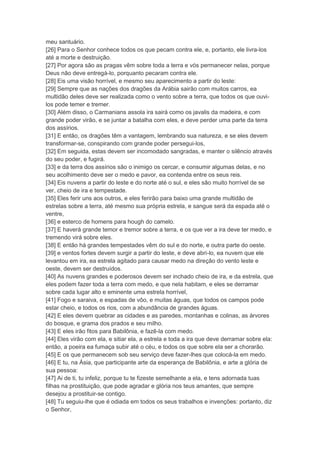 meu santuário.
[26] Para o Senhor conhece todos os que pecam contra ele, e, portanto, ele livra-los
até a morte e destruição.
[27] Por agora são as pragas vêm sobre toda a terra e vós permanecer nelas, porque
Deus não deve entregá-lo, porquanto pecaram contra ele.
[28] Eis uma visão horrível, e mesmo seu aparecimento a partir do leste:
[29] Sempre que as nações dos dragões da Arábia sairão com muitos carros, ea
multidão deles deve ser realizada como o vento sobre a terra, que todos os que ouvi-
los pode temer e tremer.
[30] Além disso, o Carmanians assola ira sairá como os javalis da madeira, e com
grande poder virão, e se juntar a batalha com eles, e deve perder uma parte da terra
dos assírios.
[31] E então, os dragões têm a vantagem, lembrando sua natureza, e se eles devem
transformar-se, conspirando com grande poder persegui-los,
[32] Em seguida, estas devem ser incomodado sangradas, e manter o silêncio através
do seu poder, e fugirá.
[33] e da terra dos assírios são o inimigo os cercar, e consumir algumas delas, e no
seu acolhimento deve ser o medo e pavor, ea contenda entre os seus reis.
[34] Eis nuvens a partir do leste e do norte até o sul, e eles são muito horrível de se
ver, cheio de ira e tempestade.
[35] Eles ferir uns aos outros, e eles ferirão para baixo uma grande multidão de
estrelas sobre a terra, até mesmo sua própria estrela, e sangue será da espada até o
ventre,
[36] e esterco de homens para hough do camelo.
[37] E haverá grande temor e tremor sobre a terra, e os que ver a ira deve ter medo, e
tremendo virá sobre eles.
[38] E então há grandes tempestades vêm do sul e do norte, e outra parte do oeste.
[39] e ventos fortes devem surgir a partir do leste, e deve abri-lo, ea nuvem que ele
levantou em ira, ea estrela agitado para causar medo na direção do vento leste e
oeste, devem ser destruídos.
[40] As nuvens grandes e poderosos devem ser inchado cheio de ira, e da estrela, que
eles podem fazer toda a terra com medo, e que nela habitam, e eles se derramar
sobre cada lugar alto e eminente uma estrela horrível,
[41] Fogo e saraiva, e espadas de vôo, e muitas águas, que todos os campos pode
estar cheio, e todos os rios, com a abundância de grandes águas.
[42] E eles devem quebrar as cidades e as paredes, montanhas e colinas, as árvores
do bosque, e grama dos prados e seu milho.
[43] E eles irão fitos para Babilônia, e fazê-la com medo.
[44] Eles virão com ela, e sitiar ela, a estrela e toda a ira que deve derramar sobre ela:
então, a poeira ea fumaça subir até o céu, e todos os que sobre ela ser a chorarão.
[45] E os que permanecem sob seu serviço deve fazer-lhes que colocá-la em medo.
[46] E tu, na Ásia, que participante arte da esperança de Babilônia, e arte a glória de
sua pessoa:
[47] Ai de ti, tu infeliz, porque tu te fizeste semelhante a ela, e tens adornada tuas
filhas na prostituição, que pode agradar e glória nos teus amantes, que sempre
desejou a prostituir-se contigo.
[48] Tu seguiu-lhe que é odiada em todos os seus trabalhos e invenções: portanto, diz
o Senhor,
 