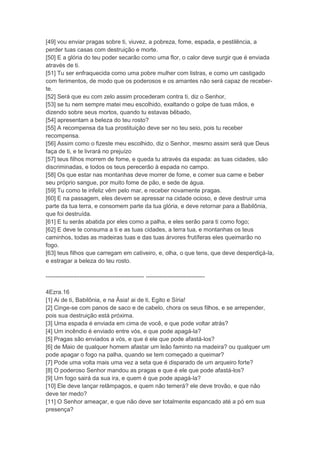 [49] vou enviar pragas sobre ti, viuvez, a pobreza, fome, espada, e pestilência, a
perder tuas casas com destruição e morte.
[50] E a glória do teu poder secarão como uma flor, o calor deve surgir que é enviada
através de ti.
[51] Tu ser enfraquecida como uma pobre mulher com listras, e como um castigado
com ferimentos, de modo que os poderosos e os amantes não será capaz de receber-
te.
[52] Será que eu com zelo assim procederam contra ti, diz o Senhor,
[53] se tu nem sempre matei meu escolhido, exaltando o golpe de tuas mãos, e
dizendo sobre seus mortos, quando tu estavas bêbado,
[54] apresentam a beleza do teu rosto?
[55] A recompensa da tua prostituição deve ser no teu seio, pois tu receber
recompensa.
[56] Assim como o fizeste meu escolhido, diz o Senhor, mesmo assim será que Deus
faça de ti, e te livrará no prejuízo
[57] teus filhos morrem de fome, e queda tu através da espada: as tuas cidades, são
discriminadas, e todos os teus perecerão à espada no campo.
[58] Os que estar nas montanhas deve morrer de fome, e comer sua carne e beber
seu próprio sangue, por muito fome de pão, e sede de água.
[59] Tu como te infeliz vêm pelo mar, e receber novamente pragas.
[60] E na passagem, eles devem se apressar na cidade ocioso, e deve destruir uma
parte da tua terra, e consomem parte da tua glória, e deve retornar para a Babilônia,
que foi destruída.
[61] E tu serás abatida por eles como a palha, e eles serão para ti como fogo;
[62] E deve te consuma a ti e as tuas cidades, a terra tua, e montanhas os teus
caminhos, todas as madeiras tuas e das tuas árvores frutíferas eles queimarão no
fogo.
[63] teus filhos que carregam em cativeiro, e, olha, o que tens, que deve desperdiçá-la,
e estragar a beleza do teu rosto.

-------------------------------------------------- ------------------------------

4Ezra.16
[1] Ai de ti, Babilônia, e na Ásia! ai de ti, Egito e Síria!
[2] Cinge-se com panos de saco e de cabelo, chora os seus filhos, e se arrepender,
pois sua destruição está próxima.
[3] Uma espada é enviada em cima de você, e que pode voltar atrás?
[4] Um incêndio é enviado entre vós, e que pode apagá-la?
[5] Pragas são enviados a vós, e que é ele que pode afastá-los?
[6] de Maio de qualquer homem afastar um leão faminto na madeira? ou qualquer um
pode apagar o fogo na palha, quando se tem começado a queimar?
[7] Pode uma volta mais uma vez a seta que é disparado de um arqueiro forte?
[8] O poderoso Senhor mandou as pragas e que é ele que pode afastá-los?
[9] Um fogo sairá da sua ira, e quem é que pode apagá-la?
[10] Ele deve lançar relâmpagos, e quem não temerá? ele deve trovão, e que não
deve ter medo?
[11] O Senhor ameaçar, e que não deve ser totalmente espancado até a pó em sua
presença?
 