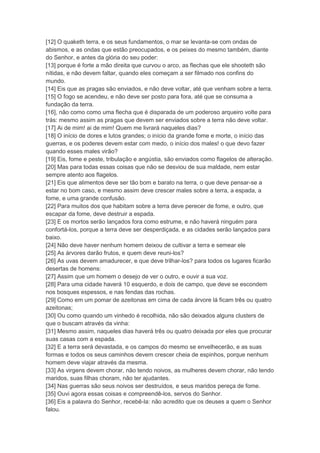 [12] O quaketh terra, e os seus fundamentos, o mar se levanta-se com ondas de
abismos, e as ondas que estão preocupados, e os peixes do mesmo também, diante
do Senhor, e antes da glória do seu poder:
[13] porque é forte a mão direita que curvou o arco, as flechas que ele shooteth são
nítidas, e não devem faltar, quando eles começam a ser filmado nos confins do
mundo.
[14] Eis que as pragas são enviados, e não deve voltar, até que venham sobre a terra.
[15] O fogo se acendeu, e não deve ser posto para fora, até que se consuma a
fundação da terra.
[16], não como como uma flecha que é disparada de um poderoso arqueiro volte para
trás: mesmo assim as pragas que devem ser enviados sobre a terra não deve voltar.
[17] Ai de mim! ai de mim! Quem me livrará naqueles dias?
[18] O início de dores e lutos grandes; o início da grande fome e morte, o início das
guerras, e os poderes devem estar com medo, o início dos males! o que devo fazer
quando esses males virão?
[19] Eis, fome e peste, tribulação e angústia, são enviados como flagelos de alteração.
[20] Mas para todas essas coisas que não se desviou de sua maldade, nem estar
sempre atento aos flagelos.
[21] Eis que alimentos deve ser tão bom e barato na terra, o que deve pensar-se a
estar no bom caso, e mesmo assim deve crescer males sobre a terra, a espada, a
fome, e uma grande confusão.
[22] Para muitos dos que habitam sobre a terra deve perecer de fome, e outro, que
escapar da fome, deve destruir a espada.
[23] E os mortos serão lançados fora como estrume, e não haverá ninguém para
confortá-los, porque a terra deve ser desperdiçada, e as cidades serão lançados para
baixo.
[24] Não deve haver nenhum homem deixou de cultivar a terra e semear ele
[25] As árvores darão frutos, e quem deve reuni-los?
[26] As uvas devem amadurecer, e que deve trilhar-los? para todos os lugares ficarão
desertas de homens:
[27] Assim que um homem o desejo de ver o outro, e ouvir a sua voz.
[28] Para uma cidade haverá 10 esquerdo, e dois de campo, que deve se escondem
nos bosques espessos, e nas fendas das rochas.
[29] Como em um pomar de azeitonas em cima de cada árvore lá ficam três ou quatro
azeitonas;
[30] Ou como quando um vinhedo é recolhida, não são deixados alguns clusters de
que o buscam através da vinha:
[31] Mesmo assim, naqueles dias haverá três ou quatro deixada por eles que procurar
suas casas com a espada.
[32] E a terra será devastada, e os campos do mesmo se envelhecerão, e as suas
formas e todos os seus caminhos devem crescer cheia de espinhos, porque nenhum
homem deve viajar através da mesma.
[33] As virgens devem chorar, não tendo noivos, as mulheres devem chorar, não tendo
maridos, suas filhas choram, não ter ajudantes.
[34] Nas guerras são seus noivos ser destruídos, e seus maridos pereça de fome.
[35] Ouvi agora essas coisas e compreendê-los, servos do Senhor.
[36] Eis a palavra do Senhor, recebê-la: não acredito que os deuses a quem o Senhor
falou.
 