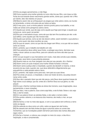 [37] Eis as pragas aproximamos, e não folga.
[38] Como quando uma mulher grávida no nono mês tira seu filho, com duas ou três
horas de sua bússola dores nascimento grande ventre, dores que, quando vier o filho
por diante, eles não retarda um pouco:
[39] Mesmo assim não se enfraqueçam as pragas que virão sobre a terra, eo mundo
se lamentarão, e dores virá sobre ele por todos os lados.
[40] O meu povo, ouvir a minha palavra: torná-lo pronto para a tua batalha, e nos
males ser ainda como peregrinos sobre a terra.
[41] Aquele que vende, que ele seja como aquele que foge para longe: e aquele que
compra as, como quem vai perder:
[42] Ele que a mercadoria ocupa, como ele que não tem fins lucrativos por ele: e ele
que edifica, como aquele que não morará nela:
[43] Aquele que semeia, como se ele não devem colher, assim também o que planta a
vinha, como quem não deve recolher as uvas:
[44] Os que se casam, como os que hão de chegar sem filhos, e os que não se casam,
como os viúvos.
[45] E, portanto, que o trabalho de trabalho em vão:
[46] Para estranhos deve colher seus frutos, e estragar seus bens, derrubar suas
casas, e levar cativos os seus filhos, para em cativeiro ea fome são eles que as
crianças.
[47] E os que ocupam a sua mercadoria com roubo, mais eles convés suas cidades,
suas casas, seus bens e suas próprias pessoas:
[48] Quanto mais eu vou ficar zangado com eles por seu pecado, diz o Senhor.
[49] Assim como um puta invejosa uma mulher direita honesta e virtuosa:
[50] Assim será a justiça odiar a iniqüidade, quando ela decketh si mesma, e deve
acusá-la de seu rosto, quando vier, que deve defendê-lo diligentemente que
esquadrinha a cada pecado sobre a terra.
[51] E, portanto, não sejais como para isso, nem para as suas obras.
[52] Pois ainda um pouco, a iniqüidade, e deve ser tirado da terra, ea justiça devem
reinar entre vocês.
[53] Que não o pecador dizer que ele não pecou, pois Deus deve queimar brasas de
fogo sobre a sua cabeça, que diz: antes de o Senhor Deus ea sua glória, eu não
pequei.
[54] Eis que o Senhor conhece todas as obras dos homens, suas imaginações, seus
pensamentos, e seus corações:
[55] que falou, mas a palavra, Que a terra seja feita, e ela foi feita: Deixe o céu seja
feita, e ele foi criado.
[56] Em sua palavra foram as estrelas feitas, e ele sabe o número deles.
[57] Ele sonda o abismo, e os tesouros dos mesmos, ele mediu o mar, eo que
containeth.
[58] Ele fechou o mar no meio das águas, e com a sua palavra tem enforcou a terra
sobre as águas.
[59] Ele estende os céus como um cofre, sobre as águas tem ele fundou.
[60] No deserto tem ele feito fontes de água e piscinas sobre os cumes das
montanhas, que as inundações podem derramar para baixo das rochas altas para
regar a terra.
[61] Ele fez o homem, e colocou seu coração no meio do corpo, e deu-lhe a
respiração, a vida e compreensão.
 