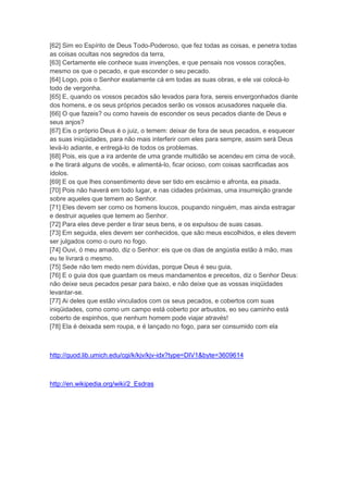 [62] Sim eo Espírito de Deus Todo-Poderoso, que fez todas as coisas, e penetra todas
as coisas ocultas nos segredos da terra,
[63] Certamente ele conhece suas invenções, e que pensais nos vossos corações,
mesmo os que o pecado, e que esconder o seu pecado.
[64] Logo, pois o Senhor exatamente cá em todas as suas obras, e ele vai colocá-lo
todo de vergonha.
[65] E, quando os vossos pecados são levados para fora, sereis envergonhados diante
dos homens, e os seus próprios pecados serão os vossos acusadores naquele dia.
[66] O que fazeis? ou como haveis de esconder os seus pecados diante de Deus e
seus anjos?
[67] Eis o próprio Deus é o juiz, o temem: deixar de fora de seus pecados, e esquecer
as suas iniqüidades, para não mais interferir com eles para sempre, assim será Deus
levá-lo adiante, e entregá-lo de todos os problemas.
[68] Pois, eis que a ira ardente de uma grande multidão se acendeu em cima de você,
e lhe tirará alguns de vocês, e alimentá-lo, ficar ocioso, com coisas sacrificadas aos
ídolos.
[69] E os que lhes consentimento deve ser tido em escárnio e afronta, ea pisada.
[70] Pois não haverá em todo lugar, e nas cidades próximas, uma insurreição grande
sobre aqueles que temem ao Senhor.
[71] Eles devem ser como os homens loucos, poupando ninguém, mas ainda estragar
e destruir aqueles que temem ao Senhor.
[72] Para eles deve perder e tirar seus bens, e os expulsou de suas casas.
[73] Em seguida, eles devem ser conhecidos, que são meus escolhidos, e eles devem
ser julgados como o ouro no fogo.
[74] Ouvi, ó meu amado, diz o Senhor: eis que os dias de angústia estão à mão, mas
eu te livrará o mesmo.
[75] Sede não tem medo nem dúvidas, porque Deus é seu guia,
[76] E o guia dos que guardam os meus mandamentos e preceitos, diz o Senhor Deus:
não deixe seus pecados pesar para baixo, e não deixe que as vossas iniqüidades
levantar-se.
[77] Ai deles que estão vinculados com os seus pecados, e cobertos com suas
iniqüidades, como como um campo está coberto por arbustos, eo seu caminho está
coberto de espinhos, que nenhum homem pode viajar através!
[78] Ela é deixada sem roupa, e é lançado no fogo, para ser consumido com ela



http://quod.lib.umich.edu/cgi/k/kjv/kjv-idx?type=DIV1&byte=3609614



http://en.wikipedia.org/wiki/2_Esdras
 