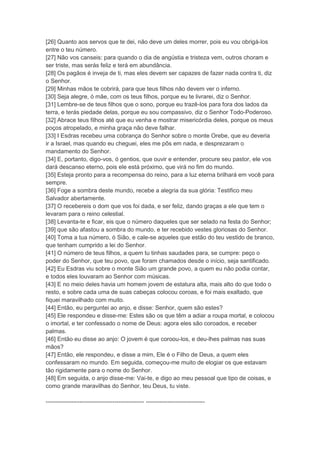 [26] Quanto aos servos que te dei, não deve um deles morrer, pois eu vou obrigá-los
entre o teu número.
[27] Não vos canseis: para quando o dia de angústia e tristeza vem, outros choram e
ser triste, mas serás feliz e terá em abundância.
[28] Os pagãos é inveja de ti, mas eles devem ser capazes de fazer nada contra ti, diz
o Senhor.
[29] Minhas mãos te cobrirá, para que teus filhos não devem ver o inferno.
[30] Seja alegre, ó mãe, com os teus filhos, porque eu te livrarei, diz o Senhor.
[31] Lembre-se de teus filhos que o sono, porque eu trazê-los para fora dos lados da
terra, e terás piedade delas, porque eu sou compassivo, diz o Senhor Todo-Poderoso.
[32] Abrace teus filhos até que eu venha e mostrar misericórdia deles, porque os meus
poços atropelado, e minha graça não deve falhar.
[33] I Esdras recebeu uma cobrança do Senhor sobre o monte Orebe, que eu deveria
ir a Israel, mas quando eu cheguei, eles me pôs em nada, e desprezaram o
mandamento do Senhor.
[34] E, portanto, digo-vos, ó gentios, que ouvir e entender, procure seu pastor, ele vos
dará descanso eterno, pois ele está próximo, que virá no fim do mundo.
[35] Esteja pronto para a recompensa do reino, para a luz eterna brilhará em você para
sempre.
[36] Foge a sombra deste mundo, recebe a alegria da sua glória: Testifico meu
Salvador abertamente.
[37] O recebereis o dom que vos foi dada, e ser feliz, dando graças a ele que tem o
levaram para o reino celestial.
[38] Levanta-te e ficar, eis que o número daqueles que ser selado na festa do Senhor;
[39] que são afastou a sombra do mundo, e ter recebido vestes gloriosas do Senhor.
[40] Toma a tua número, ó Sião, e cale-se aqueles que estão do teu vestido de branco,
que tenham cumprido a lei do Senhor.
[41] O número de teus filhos, a quem tu tinhas saudades para, se cumpre: peço o
poder do Senhor, que teu povo, que foram chamados desde o início, seja santificado.
[42] Eu Esdras viu sobre o monte Sião um grande povo, a quem eu não podia contar,
e todos eles louvaram ao Senhor com músicas.
[43] E no meio deles havia um homem jovem de estatura alta, mais alto do que todo o
resto, e sobre cada uma de suas cabeças colocou coroas, e foi mais exaltado, que
fiquei maravilhado com muito.
[44] Então, eu perguntei ao anjo, e disse: Senhor, quem são estes?
[45] Ele respondeu e disse-me: Estes são os que têm a adiar a roupa mortal, e colocou
o imortal, e ter confessado o nome de Deus: agora eles são coroados, e receber
palmas.
[46] Então eu disse ao anjo: O jovem é que coroou-los, e deu-lhes palmas nas suas
mãos?
[47] Então, ele respondeu, e disse a mim, Ele é o Filho de Deus, a quem eles
confessaram no mundo. Em seguida, começou-me muito de elogiar os que estavam
tão rigidamente para o nome do Senhor.
[48] Em seguida, o anjo disse-me: Vai-te, e digo ao meu pessoal que tipo de coisas, e
como grande maravilhas do Senhor, teu Deus, tu viste.

-------------------------------------------------- ------------------------------
 