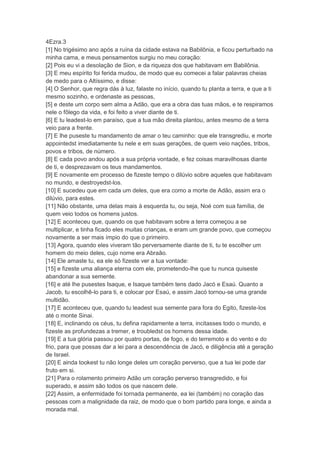 4Ezra.3
[1] No trigésimo ano após a ruína da cidade estava na Babilônia, e ficou perturbado na
minha cama, e meus pensamentos surgiu no meu coração:
[2] Pois eu vi a desolação de Sion, e da riqueza dos que habitavam em Babilônia.
[3] E meu espírito foi ferida mudou, de modo que eu comecei a falar palavras cheias
de medo para o Altíssimo, e disse:
[4] O Senhor, que regra dás à luz, falaste no início, quando tu planta a terra, e que a ti
mesmo sozinho, e ordenaste as pessoas,
[5] e deste um corpo sem alma a Adão, que era a obra das tuas mãos, e te respiramos
nele o fôlego da vida, e foi feito a viver diante de ti.
[6] E tu leadest-lo em paraíso, que a tua mão direita plantou, antes mesmo de a terra
veio para a frente.
[7] E lhe puseste tu mandamento de amar o teu caminho: que ele transgrediu, e morte
appointedst imediatamente tu nele e em suas gerações, de quem veio nações, tribos,
povos e tribos, de número.
[8] E cada povo andou após a sua própria vontade, e fez coisas maravilhosas diante
de ti, e desprezavam os teus mandamentos.
[9] E novamente em processo de fizeste tempo o dilúvio sobre aqueles que habitavam
no mundo, e destroyedst-los.
[10] E sucedeu que em cada um deles, que era como a morte de Adão, assim era o
dilúvio, para estes.
[11] Não obstante, uma delas mais à esquerda tu, ou seja, Noé com sua família, de
quem veio todos os homens justos.
[12] E aconteceu que, quando os que habitavam sobre a terra começou a se
multiplicar, e tinha ficado eles muitas crianças, e eram um grande povo, que começou
novamente a ser mais ímpio do que o primeiro.
[13] Agora, quando eles viveram tão perversamente diante de ti, tu te escolher um
homem do meio deles, cujo nome era Abraão.
[14] Ele amaste tu, ea ele só fizeste ver a tua vontade:
[15] e fizeste uma aliança eterna com ele, prometendo-lhe que tu nunca quiseste
abandonar a sua semente.
[16] e até lhe pusestes Isaque, e Isaque também tens dado Jacó e Esaú. Quanto a
Jacob, tu escolhê-lo para ti, e colocar por Esaú, e assim Jacó tornou-se uma grande
multidão.
[17] E aconteceu que, quando tu leadest sua semente para fora do Egito, fizeste-los
até o monte Sinai.
[18] E, inclinando os céus, tu defina rapidamente a terra, incitasses todo o mundo, e
fizeste as profundezas a tremer, e troubledst os homens dessa idade.
[19] E a tua glória passou por quatro portas, de fogo, e do terremoto e do vento e do
frio, para que possas dar a lei para a descendência de Jacó, e diligência até a geração
de Israel.
[20] E ainda tookest tu não longe deles um coração perverso, que a tua lei pode dar
fruto em si.
[21] Para o rolamento primeiro Adão um coração perverso transgredido, e foi
superado, e assim são todos os que nascem dele.
[22] Assim, a enfermidade foi tornada permanente, ea lei (também) no coração das
pessoas com a malignidade da raiz, de modo que o bom partido para longe, e ainda a
morada mal.
 
