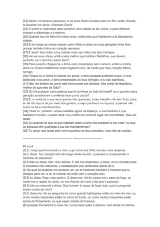 [23] Assim, os tempos passaram, e os anos foram levados para um fim: então, fizeste-
te levantar um servo, chamado David:
[24] A quem tu ordenaste para construir uma cidade ao teu nome, e para oferecer
incenso e oferendas a ti mesmo.
[25] Quando isso foi feito há muitos anos, então eles que habitaram a te abandonou
cidade,
[26] E em todas as coisas sequer como Adão e todas as suas gerações tinha feito,
porque também tinha um coração perverso:
[27] E assim tens dado a tua cidade mais nas mãos dos teus inimigos.
[28] são as suas obras, então nada melhor que habitam Babilônia, que devem,
portanto, ter o domínio sobre Sion?
[29] Para quando cheguei lá, e tinha visto impiedades sem número, então a minha
alma viu muitos malfeitores neste trigésimo ano, de modo que meu coração falhou
comigo.
[30] Porque eu vi como tu toleras-los pecar, e tens poupado praticam maus: e tens
destruído o teu povo, e tens preservados os teus inimigos, e tu não significou.
[31] Não me lembro de como esta forma pode ser deixado: São então de Babilônia,
melhor do que eles de Sião?
[32] Ou há qualquer outra pessoa que te conhece ao lado de Israel? ou o que tem para
geração acreditavam convênios teus como Jacob?
[33] E, no entanto a sua recompensa não apareceu, e seu trabalho não tem fruto: para
eu ter ido aqui e ali por meio dos gentios, e vejo que fluem na riqueza, e pensar não
sobre os teus mandamentos.
[34] Pesar tu, portanto, nossa maldade agora na balança, e sua também é que
habitam o mundo, e assim será o teu nome em nenhum lugar ser encontrado, mas em
Israel.
[35] Ou quando foi que os que habitam sobre a terra não pecaram à tua vista? ou que
as pessoas têm guardado a tua tão mandamentos?
[36] Tu achar que Israel pelo nome guardou os teus preceitos, mas não as nações.

-------------------------------------------------- ------------------------------

4Ezra.4
[1] E o anjo que foi enviado a mim, cujo nome era Uriel, me deu uma resposta,
[2] E disse: Teu coração tem ido longe neste mundo, e pensas tu compreender o
caminho do Altíssimo?
[3] Então eu disse: Sim, meu senhor. E ele me respondeu, e disse, eu fui enviado para
te mostrarei três maneiras, e estabelecem três similitudes diante de ti;
[4] Do qual se puderes me declarar um, eu te mostrarei também a maneira que tu
desejas para ver, e eu te mostrar de onde vem o coração mau.
[5] E eu disse: Diga, meu senhor. E disse-me: Vai-te, pesar-me o peso do fogo, ou
medir-me a rajada do vento, ou me chamar de novo o dia que é passado.
[6] Então eu respondi e disse: Que homem é capaz de fazer isso, que tu perguntar
essas coisas de mim?
[7] E disse-me, Se eu perguntar-te como grande habitações estão no meio do mar, ou
como muitos nascentes estão no início do fundo, ou como muitos nascentes estão
acima do firmamento, ou que sejam saídas do Paraíso:
[8] quiseste Porventura tu dize-me, nunca desci para o abismo, nem ainda no inferno,
 