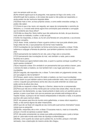 nem me sempre subir ao céu.
[9] No entanto agora que eu te perguntei, mas apenas do fogo e do vento, e do
wherethrough dia tu passou, e de coisas das quais tu não podes ser separados, e
ainda podes me dar nenhuma resposta deles.
[10] Disse mais a mim, os teus próprias coisas, e como estão crescidos contigo, tu
podes não saber;
[11] Como é que o teu navio, em seguida, ser capaz de compreender o caminho do
Altíssimo, e, o mundo está sendo agora fora corrompido para entender a corrupção
que é evidente aos meus olhos?
[12] Então eu disse-lhe: Seria melhor que não estávamos de todo, de que devemos
viver ainda na maldade, e sofrer, e não sei quê.
[13] Ele me respondeu, e disse, eu fui em uma floresta em uma planície, e as árvores
tomaram conselho,
[14] E disse: Vinde, subamos e fazer a guerra contra o mar que pode afastar para
longe antes de nós, e que possamos nos tornar mais madeiras.
[15] O inundações do mar também na forma como tomou conselho, e disse: Vinde,
subamos e subjugar a floresta da planície, que também podemos nos tornar outro
país.
[16] O pensamento da madeira foi em vão, pois o fogo veio e consumido.
[17] O pensamento das inundações do mar, veio também a nada, para a areia
levantou-se e parou.
[18] Se fosses juiz agora betwixt estes dois, a quem tu queiras começar a justificar? ou
quem queres condenar?
[19] eu respondi e disse: Em verdade é um pensamento tolo que ambos criaram, para
o terreno foi dado a madeira, eo mar também tem o seu lugar para levar a sua
inundações.
[20] Em seguida, ele respondeu-me, e disse: Tu tens dado um julgamento correto, mas
por que julgas tu não te também?
[21] Porque, assim como o terreno foi dado a madeira, eo mar à sua inundações:
mesmo assim os que habitam sobre a terra pode entender nada, mas o que está sobre
a terra: e aquele que permanece acima dos céus só pode entender as coisas que
estão acima da altura dos céus.
[22] Então eu respondi e disse: Rogo-te, ó Senhor, deixe-me ter a compreensão:
[23] Para que não era a minha mente para ser curioso das coisas altas, mas de como
passar por nós diariamente, ou seja, Israel portanto é dado como um opróbrio para os
gentios, e para o que fazer com que as pessoas que amaste está entregue até as
nações ímpias, e porque a lei de nossos antepassados é reduzido a nada, e os pactos
escritos vêm para nenhum efeito,
[24] E nós passar para fora do mundo como gafanhotos, e nossa vida é espanto e
medo, e não somos dignos de obter misericórdia.
[25] O que ele vai fazer em seguida ao seu nome pelo qual somos chamados? essas
coisas que eu perguntei.
[26] Então, respondeu ele a mim, e disse: O buscares mais tu, mais tu é maravilha,
porque o mundo se apressa a passar rápido,
[27] E não pode compreender as coisas que estão prometidas para o justo a tempo
para vir: para este mundo está cheio de injustiça e enfermidades.
[28] Mas, como quanto às coisas que tu pedes-me, eu te direi, porque o mal está
semeado, mas a destruição do mesmo ainda não chegou.
 