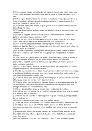 [29] Se, portanto, o que é semeado não ser virada de cabeça para baixo, e se o lugar
onde o mal é semeado não passes, então ela não pode vir que é semeado com o
bem.
[30] Para o grão de semente do mal tem sido semeada no coração de Adão desde o
início, e quanto a impiedade que ele tem trazido, até agora? e quanto ainda deve
trazer até o momento da debulha vir?
[31] Considere agora por ti mesmo, o quão grande fruto da perversidade do grão de
semente do mal tirou.
[32] E quando as orelhas serão cortadas, que são sem número, como um grande piso
deve enchem?
[33] Então eu respondi e disse: Como e quando serão essas coisas acontecem?
portanto são nossos poucos anos e do mal?
[34] E ele me respondeu, dizendo: Não te apressar acima do mais alto, pois a tua
pressa é em vão para estar acima dele, pois tens muito ultrapassado.
[35] não as almas dos justos também fazer a pergunta dessas coisas em seus
aposentos, dizendo: Quanto tempo devo esperar nesta moda? quando vem o fruto no
chão de nossa recompensa?
[36] E a estas coisas Uriel, o arcanjo lhes deu resposta, e disse: Mesmo quando o
número de sementes é preenchido em você, porque ele tem pesado o mundo na
balança.
[37] Por medida tem mediu os tempos, e pelo número tem ele contados os tempos, e
ele não vos mover nem incitá-los, até que a referida medida ser cumprida.
[38] Então eu respondi e disse: Ó Senhor, que regra dás à luz, mesmo que todos
estão cheios de impiedade.
[39] E por nós porventura é que os pisos dos justos não são preenchidas, por causa
dos pecados dos que habitam sobre a terra.
[40] Então, ele me respondeu, e disse: Vai, a tua maneira de uma mulher com criança,
e pedi-la quando ela tem cumprido seus nove meses, se seu útero pode manter o
nascimento por mais tempo dentro dela.
[41] Então eu disse: Não, Senhor, para que ela não pode. E ele disse-me: Na cova das
câmaras de almas são como o ventre de uma mulher:
[42] Porque, assim como uma mulher que está de parto se apressa para escapar da
necessidade do trabalho de parto: mesmo assim fazer estes lugares pressa para
entregar as coisas que são cometidos a eles.
[43] Desde o início, olhar, o que tu desejas para ver, deve ser-te mostrou.
[44] Então eu respondi e disse: Se tenho achado graça aos teus olhos, e se é possível,
e se eu fosse atender, portanto,
[45] Mostrai-me, em seguida, se há mais por vir do que é passado, ou mais passado
do que está por vir.
[46] O que é passado eu sei, mas o que é para vir eu não sei.
[47] E ele me disse: Levanta-te em cima do lado direito, e vou expor a semelhança a ti.
[48] Então eu fiquei, e vi, e eis um forno ardente passou por diante de mim: e
aconteceu que, quando a chama se foi por eu olhei, e eis que a fumaça permaneceu
ainda.
[49] Depois disso passou por lá antes de mim uma nuvem aquosa, e enviou muita
chuva com uma tempestade, e quando a chuva de tempestade havia passado, as
gotas ficou ainda.
[50] E ele disse-me, Considere com a ti mesmo, como a chuva é mais do que as
 