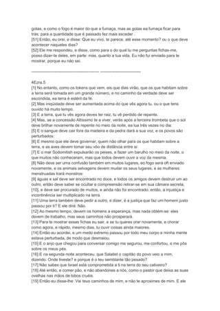 gotas, e como o fogo é maior do que a fumaça, mas as gotas ea fumaça ficar para
trás: para a quantidade que é passado fez mais exceder .
[51] Então, eu orei, e disse: Que eu vivo, te parece, até esse momento? ou o que deve
acontecer naqueles dias?
[52] Ele me respondeu, e disse, como para o do qual tu me perguntas fichas-me,
posso dizer-te deles, em parte: mas, quanto a tua vida, Eu não fui enviado para te
mostrar, porque eu não sei.

-------------------------------------------------- ------------------------------

4Ezra.5
[1] No entanto, como os tokens que vem, eis que dias virão, que os que habitam sobre
a terra será tomada em um grande número, e no caminho da verdade deve ser
escondida, ea terra é estéril da fé.
[2] Mas iniqüidade deve ser aumentada acima do que vês agora tu, ou o que tens
ouvido há muito tempo.
[3] E a terra, que tu vês agora deves ter raiz, tu vê perdido de repente.
[4] Mas, se a concessão Altíssimo te a viver, verás após a terceira trombeta que o sol
deve brilhar novamente de repente no meio da noite, ea lua três vezes no dia:
[5] E o sangue deve cair fora da madeira e da pedra dará a sua voz, e os povos são
perturbados:
[6] E mesmo que ele deve governar, quem não olhar para os que habitam sobre a
terra, e as aves devem tomar seu vôo de distância entre si:
[7] E o mar Sodomitish expulsarão os peixes, e fazer um barulho no meio da noite, o
que muitos não conheceram, mas que todos devem ouvir a voz da mesma.
[8] Não deve ser uma confusão também em muitos lugares, eo fogo será oft enviado
novamente, e os animais selvagens devem mudar os seus lugares, e as mulheres
menstruadas trará monstros:
[9] águas e sal deve ser encontrado no doce, e todos os amigos devem destruir um ao
outro, então deve saber se ocultar e compreensão retirar-se em sua câmara secreta,
[10], e deve ser procurado de muitos, e ainda não foi encontrado: então, a injustiça e
incontinência ser multiplicado na terra.
[11] Uma terra também deve pedir a outro, e dizer, é a justiça que faz um homem justo
passou por ti? E ele dirá: Não.
[12] Ao mesmo tempo, devem os homens a esperança, mas nada obtém-se: eles
devem de trabalho, mas seus caminhos não prosperará.
[13] Para te mostrar essas fichas eu sair, e se tu queres orar novamente, e chorar
como agora, e rápido, mesmo dias, tu ouvir coisas ainda maiores.
[14] Então eu acordei, e um medo extremo passou por todo meu corpo e minha mente
estava perturbada, de modo que desmaiou.
[15] E o anjo que chegou para conversar comigo me segurou, me confortou, e me pôs
sobre os meus pés.
[16] E na segunda noite aconteceu, que Salatiel o capitão do povo veio a mim,
dizendo: Onde tiveste? e porque é o teu semblante tão pesado?
[17] Não sabes que Israel está comprometida a ti na terra do seu cativeiro?
[18] Até então, e comer pão, e não abandones a nós, como o pastor que deixa as suas
ovelhas nas mãos de lobos cruéis.
[19] Então eu disse-lhe: Vai teus caminhos de mim, e não te aproximes de mim. E ele
 