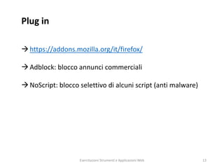 Plug in
https://addons.mozilla.org/it/firefox/
Adblock: blocco annunci commerciali
NoScript: blocco selettivo di alcuni script (anti malware)
Esercitazioni Strumenti e Applicazioni Web 13
 