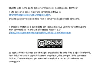 2
Queste slide fanno parte del corso “Strumenti e applicazioni del Web”.
Il sito del corso, con il materiale completo, si trova in
strumentiapplicazioniweb.wordpress.com.
Data la rapida evoluzione della rete, il corso viene aggiornato ogni anno.
Il presente materiale è pubblicato con licenza Creative Commons “Attribuzione -
Non commerciale - Condividi allo stesso modo – 3.0”
(http://creativecommons.org/licenses/by-nc-sa/3.0/it/deed.it):
La licenza non si estende alle immagini provenienti da altre fonti e agli screenshots,
i cui diritti restano in capo ai rispettivi proprietari, che, ove possibile, sono stati
indicati. L'autore si scusa per eventuali omissioni, e resta a disposizione per
correggerle.
 