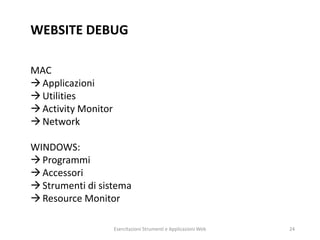 WEBSITE DEBUG
MAC
Applicazioni
Utilities
Activity Monitor
Network
WINDOWS:
Programmi
Accessori
Strumenti di sistema
Resource Monitor
Esercitazioni Strumenti e Applicazioni Web 24
 