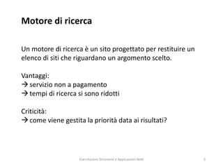 Motore di ricerca
Un motore di ricerca è un sito progettato per restituire un
elenco di siti che riguardano un argomento scelto.
Vantaggi:
servizio non a pagamento
tempi di ricerca si sono ridotti
Criticità:
come viene gestita la priorità data ai risultati?
Esercitazioni Strumenti e Applicazioni Web 3
 