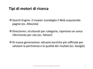 Tipi di motori di ricerca
Search Engine: il crawler scandaglia il Web acquisendo
pagine (es. Altavista)
Directories: strutturati per categorie, riportano un unico
riferimento per sito (es. Yahoo!)
Di nuova generazione: attuano tecniche più raffinate per
valutare la pertinenza e la qualità dei risultati (es. Google)
Esercitazioni Strumenti e Applicazioni Web 4
 