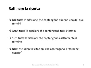 Raffinare la ricerca
OR: tutte le citazione che contengono almeno uno dei due
termini
AND: tutte le citazioni che contengono tutti i termini
”…”: tutte le citazioni che contengono esattamente il
termine
NOT: escludere le citazioni che contengono il ”termine
negato”
Esercitazioni Strumenti e Applicazioni Web 5
 